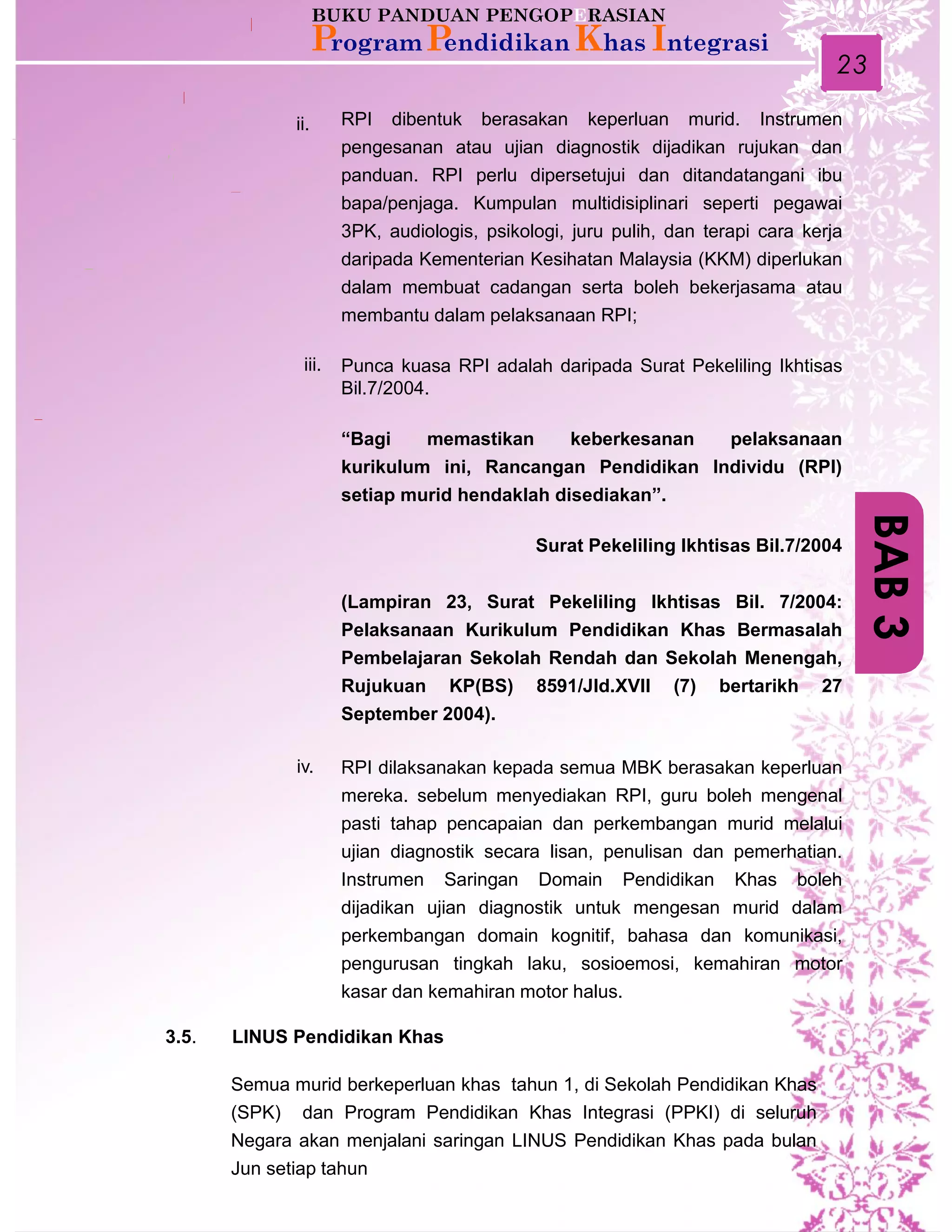 23
BAB3
RPI dibentuk berasakan keperluan murid. Instrumen
pengesanan atau ujian diagnostik dijadikan rujukan dan
panduan. RPI perlu dipersetujui dan ditandatangani ibu
bapa/penjaga. Kumpulan multidisiplinari seperti pegawai
3PK, audiologis, psikologi, juru pulih, dan terapi cara kerja
daripada Kementerian Kesihatan Malaysia (KKM) diperlukan
dalam membuat cadangan serta boleh bekerjasama atau
membantu dalam pelaksanaan RPI;
Punca kuasa RPI adalah daripada Surat Pekeliling Ikhtisas
Bil.7/2004.
“Bagi memastikan keberkesanan pelaksanaan
kurikulum ini, Rancangan Pendidikan Individu (RPI)
setiap murid hendaklah disediakan”.
Surat Pekeliling Ikhtisas Bil.7/2004
(Lampiran 23, Surat Pekeliling Ikhtisas Bil. 7/2004:
Pelaksanaan Kurikulum Pendidikan Khas Bermasalah
Pembelajaran Sekolah Rendah dan Sekolah Menengah,
Rujukuan KP(BS) 8591/Jld.XVII (7) bertarikh 27
September 2004).
RPI dilaksanakan kepada semua MBK berasakan keperluan
mereka. sebelum menyediakan RPI, guru boleh mengenal
pasti tahap pencapaian dan perkembangan murid melalui
ujian diagnostik secara lisan, penulisan dan pemerhatian.
Instrumen Saringan Domain Pendidikan Khas boleh
dijadikan ujian diagnostik untuk mengesan murid dalam
perkembangan domain kognitif, bahasa dan komunikasi,
pengurusan tingkah laku, sosioemosi, kemahiran motor
kasar dan kemahiran motor halus.
ii.
iv.
3.5. LINUS Pendidikan Khas
iii.
Semua murid berkeperluan khas tahun 1, di Sekolah Pendidikan Khas
(SPK) dan Program Pendidikan Khas Integrasi (PPKI) di seluruh
Negara akan menjalani saringan LINUS Pendidikan Khas pada bulan
Jun setiap tahun
 