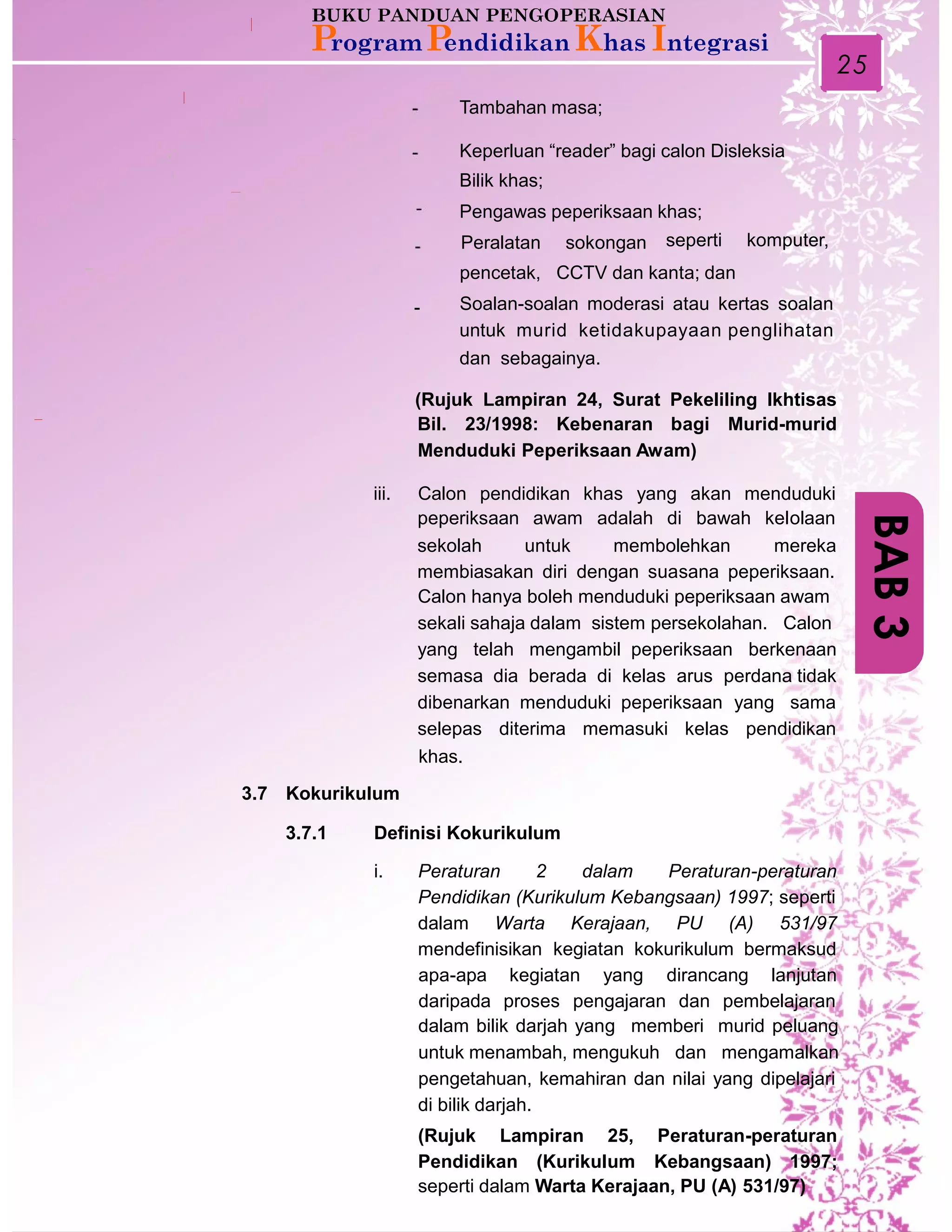 25
Tambahan masa;
Keperluan “reader” bagi calon Disleksia
Bilik khas;
Pengawas peperiksaan khas;
Peralatan sokongan seperti komputer,
pencetak, CCTV dan kanta; dan
Soalan-soalan moderasi atau kertas soalan
untuk murid ketidakupayaan penglihatan
dan sebagainya.
-
(Rujuk Lampiran 24, Surat Pekeliling Ikhtisas
Bil. 23/1998: Kebenaran bagi Murid-murid
Menduduki Peperiksaan Awam)
iii. Calon pendidikan khas yang akan menduduki
peperiksaan awam adalah di bawah kelolaan
sekolah untuk membolehkan mereka
membiasakan diri dengan suasana peperiksaan.
Calon hanya boleh menduduki peperiksaan awam
sekali sahaja dalam sistem persekolahan. Calon
yang telah mengambil peperiksaan berkenaan
semasa dia berada di kelas arus perdana tidak
dibenarkan menduduki peperiksaan yang sama
selepas diterima memasuki kelas pendidikan
khas.
3.7 Kokurikulum
3.7.1 Definisi Kokurikulum
i. Peraturan 2 dalam Peraturan-peraturan
Pendidikan (Kurikulum Kebangsaan) 1997; seperti
dalam Warta Kerajaan, PU (A) 531/97
mendefinisikan kegiatan kokurikulum bermaksud
apa-apa kegiatan yang dirancang lanjutan
daripada proses pengajaran dan pembelajaran
dalam bilik darjah yang memberi murid peluang
untuk menambah, mengukuh dan mengamalkan
pengetahuan, kemahiran dan nilai yang dipelajari
di bilik darjah.
(Rujuk Lampiran 25, Peraturan-peraturan
Pendidikan (Kurikulum Kebangsaan) 1997;
seperti dalam Warta Kerajaan, PU (A) 531/97)
BAB3
 