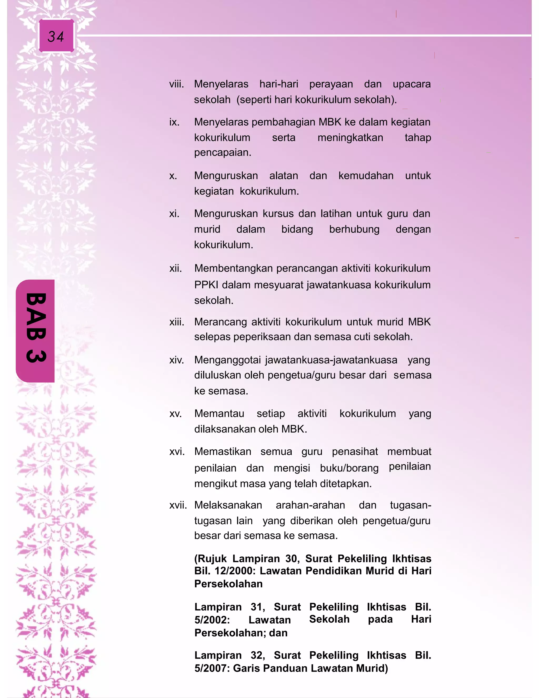 34
viii. Menyelaras hari-hari perayaan dan upacara
sekolah (seperti hari kokurikulum sekolah).
ix. Menyelaras pembahagian MBK ke dalam kegiatan
kokurikulum
pencapaian.
serta meningkatkan tahap
x. Menguruskan alatan dan kemudahan untuk
kegiatan kokurikulum.
xi. Menguruskan kursus dan latihan untuk guru dan
murid dalam bidang berhubung dengan
kokurikulum.
xii. Membentangkan perancangan aktiviti kokurikulum
PPKI dalam mesyuarat jawatankuasa kokurikulum
sekolah.
xiii. Merancang aktiviti kokurikulum untuk murid MBK
selepas peperiksaan dan semasa cuti sekolah.
xiv. Menganggotai jawatankuasa-jawatankuasa yang
diluluskan oleh pengetua/guru besar dari semasa
ke sema.sa.
xv. Memantau setiap aktiviti kokurikulum yang
dilaksanakan oleh MBK.
xvi. Memastikan semua guru penasihat
penilaian dan mengisi buku/borang
mengikut masa yang telah ditetapkan.
membuat
penilaian
xvii. Melaksanakan arahan-arahan dan tugasan-
tugasan lain yang diberikan oleh pengetua/guru
besar dari semasa ke semasa.
(Rujuk Lampiran 30, Surat Pekeliling Ikhtisas
Bil. 12/2000: Lawatan Pendidikan Murid di Hari
Persekolahan
Lampiran 31, Surat Pekeliling
Sekolah
Ikhtisas
pada
Bil.
Hari5/2002: Lawatan
Persekolahan; dan
Lampiran 32, Surat Pekeliling Ikhtisas Bil.
5/2007: Garis Panduan Lawatan Murid)
BAB3
 