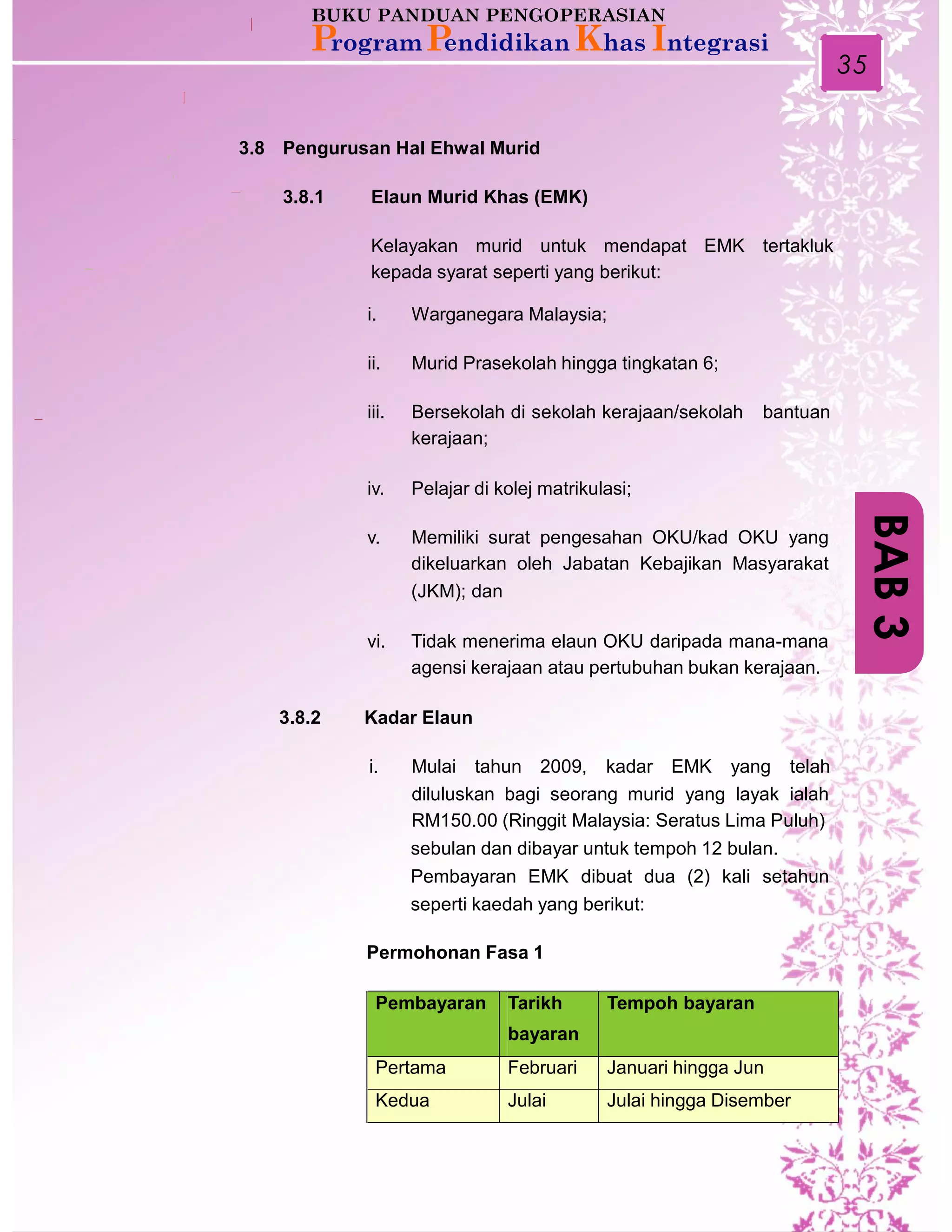 35
3.8 Pengurusan Hal Ehwal Murid
3.8.1 Elaun Murid Khas (EMK)
Kelayakan murid untuk mendapat EMK tertakluk
kepada syarat seperti yang berikut:
i. Warganegara Malaysia;
ii. Murid Prasekolah hingga tingkatan 6;
iii. Bersekolah di sekolah kerajaan/sekolah
kerajaan;
bantuan
iv. Pelajar di kolej matrikulasi;
v. Memiliki surat pengesahan OKU/kad OKU yang
dikeluarkan oleh Jabatan Kebajikan Masyarakat
(JKM); dan
vi. Tidak menerima elaun OKU daripada mana-mana
agensi kerajaan atau pertubuhan bukan kerajaan.
3.8.2 Kadar Elaun
i. Mulai tahun 2009, kadar EMK yang telah
diluluskan bagi seorang murid yang layak ialah
RM150.00 (Ringgit Malaysia: Seratus Lima Puluh)
sebulan dan dibayar untuk tempoh 12 bulan.
Pembayaran EMK dibuat dua (2) kali setahun
seperti kaedah yang berikut:
Permohonan Fasa 1
BAB3
Pembayaran Tarikh
bayaran
Tempoh bayaran
Pertama Februari Januari hingga Jun
Kedua Julai Julai hingga Disember
 