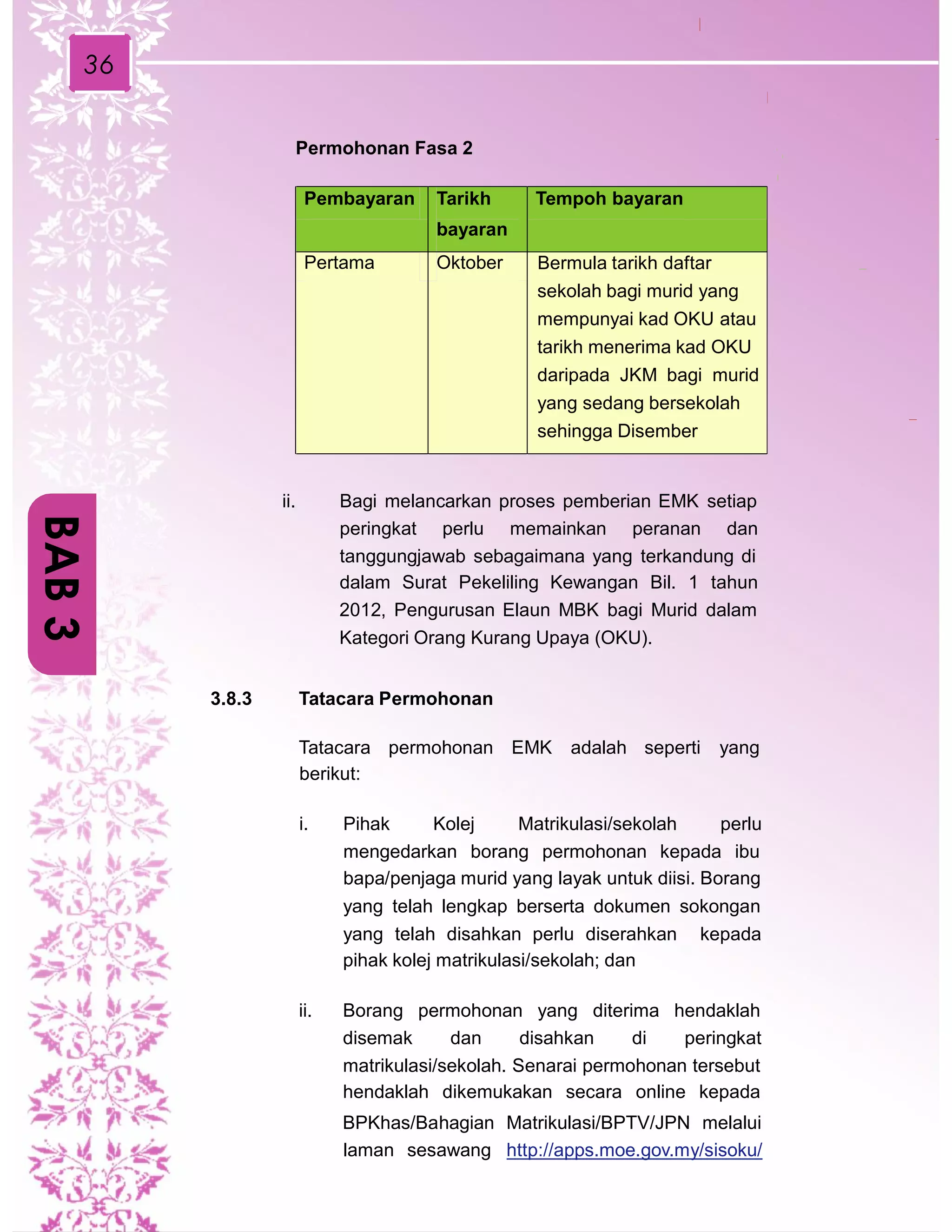 36
Permohonan Fasa 2
ii. Bagi melancarkan proses pemberian EMK setiap
peringkat perlu memainkan peranan dan
tanggungjawab sebagaimana yang terkandung di
dalam Surat Pekeliling Kewangan Bil. 1 tahun
2012, Pengurusan Elaun MBK bagi Murid dalam
Kategori Orang Kurang Upaya (OKU).
3.8.3 Tatacara Permohonan
Tatacara permohonan EMK adalah seperti yang
berikut:
i. Pihak Kolej Matrikulasi/sekolah perlu
mengedarkan borang permohonan kepada ibu
bapa/penjaga murid yang layak untuk diisi. Borang
yang telah lengkap berserta dokumen sokongan
yang telah disahkan perlu diserahkan
pihak kolej matrikulasi/sekolah; dan
kepada
ii. Borang permohonan yang diterima hendaklah
disemak dan disahkan di peringkat
matrikulasi/sekolah. Senarai permohonan tersebut
hendaklah dikemukakan secara online kepada
BPKhas/Bahagian Matrikulasi/BPTV/JPN melalui
laman sesawang http://apps.moe.gov.my/sisoku/
BAB3
Pembayaran Tarikh
bayaran
Tempoh bayaran
Pertama Oktober Bermula tarikh daftar
sekolah bagi murid yang
mempunyai kad OKU atau
tarikh menerima kad OKU
daripada JKM bagi murid
yang sedang bersekolah
sehingga Disember
 