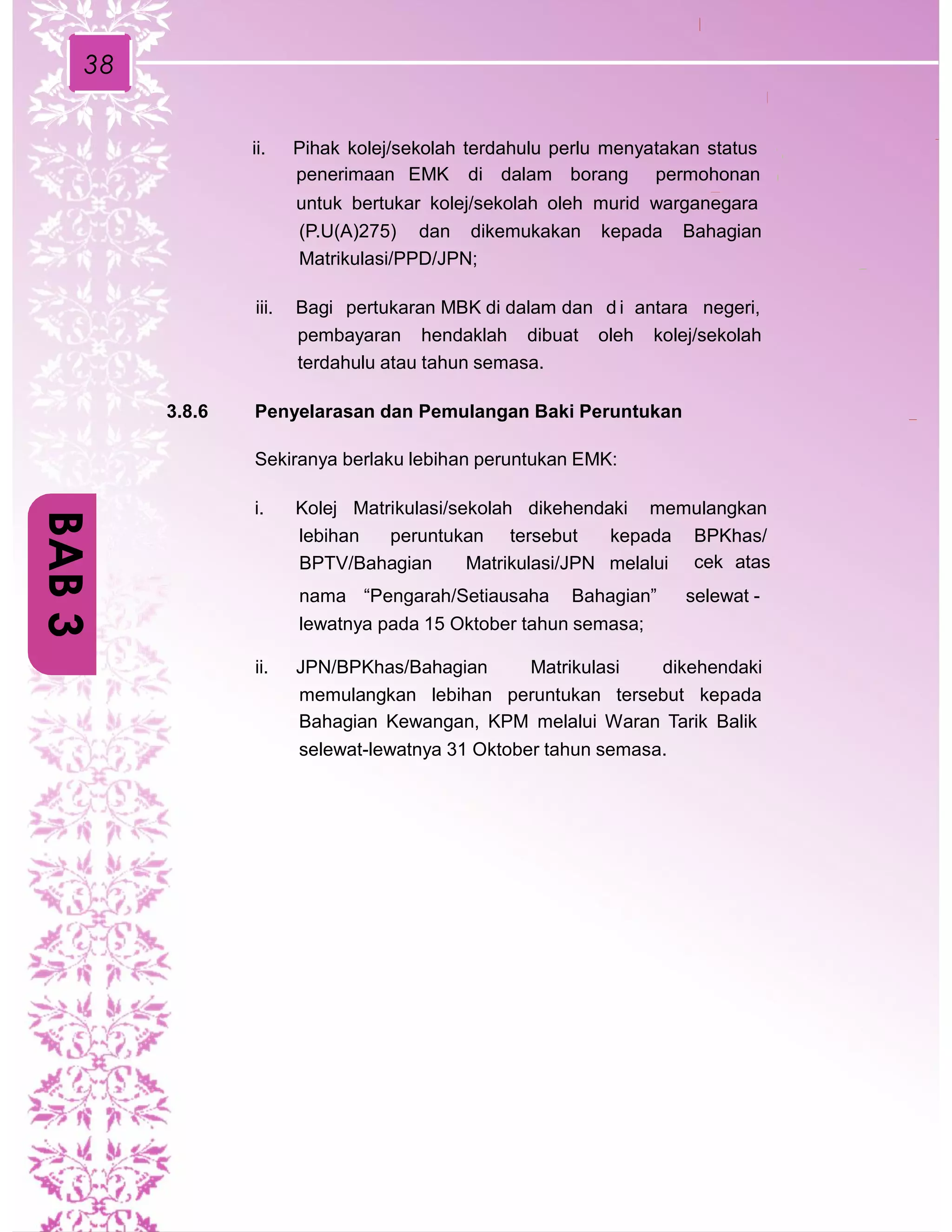 38
ii. Pihak kolej/sekolah terdahulu perlu menyatakan status
penerimaan EMK di dalam borang permohonan
untuk bertukar kolej/sekolah oleh murid warganegara
(P.U(A)275) dan dikemukakan kepada Bahagian
Matrikulasi/PPD/JPN;
iii. Bagi pertukaran MBK di dalam dan d i antara negeri,
pembayaran hendaklah dibuat oleh kolej/sekolah
terdahulu atau tahun semasa.
3.8.6 Penyelarasan dan Pemulangan Baki Peruntukan
Sekiranya berlaku lebihan peruntukan EMK:
i. Kolej Matrikulasi/sekolah dikehendaki memulangkan
lebihan peruntukan tersebut kepada BPKhas/
cek atasBPTV/Bahagian Matrikulasi/JPN melalui
nama “Pengarah/Setiausaha Bahagian” selewat -
lewatnya pada 15 Oktober tahun semasa;
ii. JPN/BPKhas/Bahagian Matrikulasi dikehendaki
memulangkan lebihan peruntukan tersebut kepada
Bahagian Kewangan, KPM melalui Waran Tarik Balik
selewat-lewatnya 31 Oktober tahun semasa.
BAB3
 