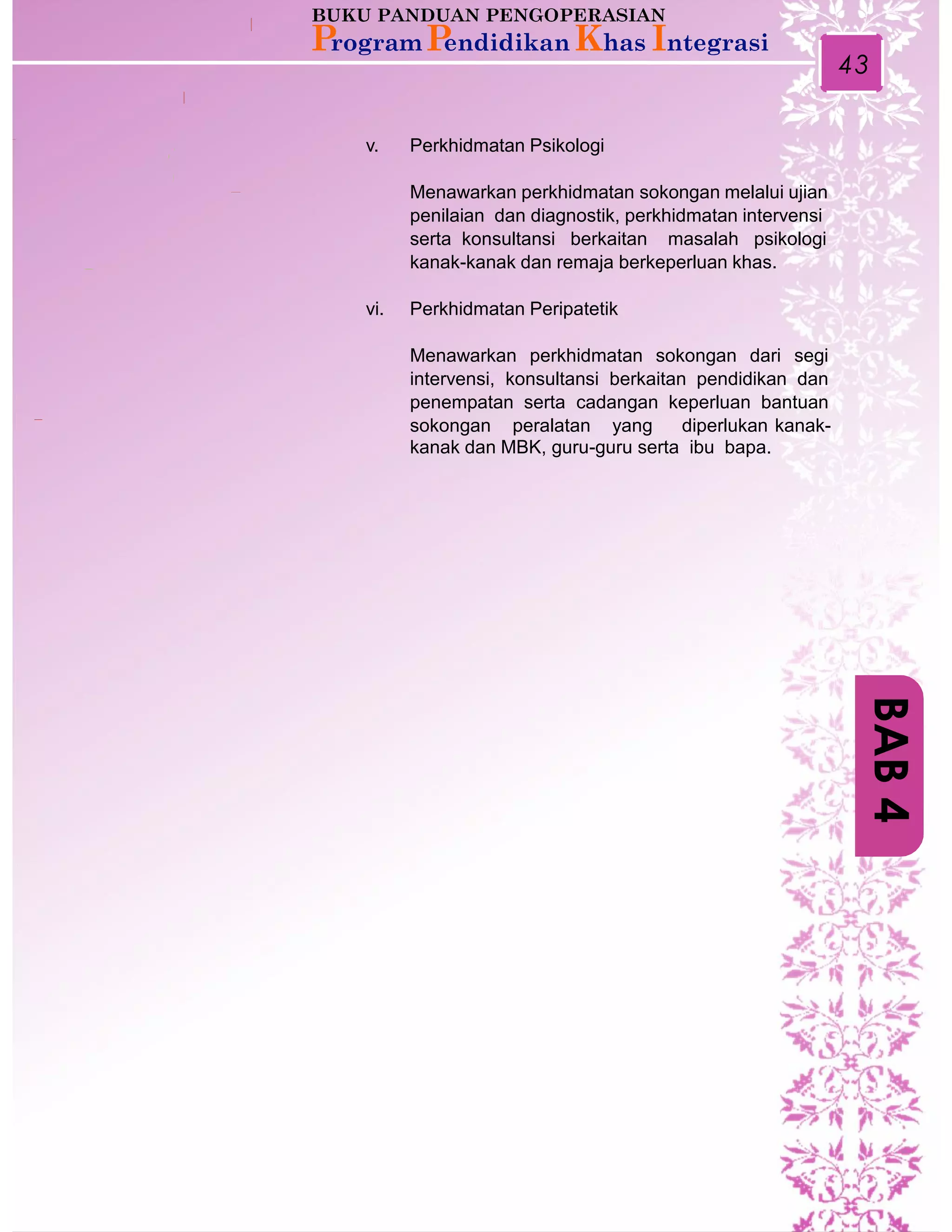 43
v. Perkhidmatan Psikologi
Menawarkan perkhidmatan sokongan melalui ujian
penilaian dan diagnostik, perkhidmatan intervensi
serta konsultansi berkaitan masalah psikologi
kanak-kanak dan remaja berkeperluan khas.
vi. Perkhidmatan Peripatetik
Menawarkan perkhidmatan sokongan dari segi
intervensi, konsultansi berkaitan pendidikan dan
penempatan serta cadangan keperluan bantuan
sokongan peralatan yang diperlukan kanak-
kanak dan MBK, guru-guru serta ibu bapa.
BAB4
 