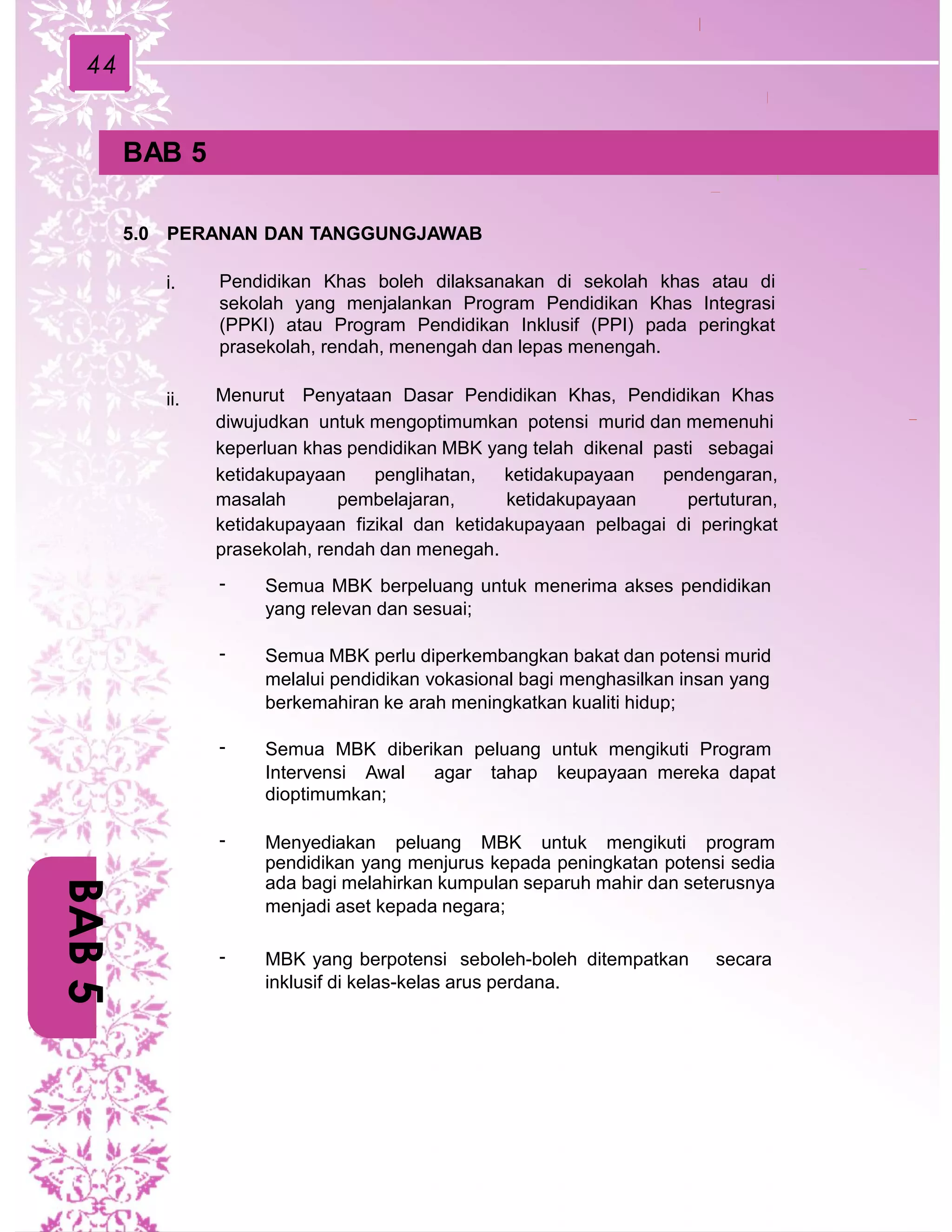 44
BAB 5
5.0 PERANAN DAN TANGGUNGJAWAB
Pendidikan Khas boleh dilaksanakan di sekolah khas atau di
sekolah yang menjalankan Program Pendidikan Khas Integrasi
(PPKI) atau Program Pendidikan Inklusif (PPI) pada peringkat
prasekolah, rendah, menengah dan lepas menengah.
i.
Menurut Penyataan Dasar Pendidikan Khas, Pendidikan Khas
diwujudkan untuk mengoptimumkan potensi murid dan memenuhi
keperluan khas pendidikan MBK yang telah dikenal pasti sebagai
ketidakupayaan penglihatan, ketidakupayaan pendengaran,
masalah pembelajaran, ketidakupayaan pertuturan,
ketidakupayaan fizikal dan ketidakupayaan pelbagai di peringkat
prasekolah, rendah dan menegah.
ii.
- Semua MBK berpeluang untuk menerima akses pendidikan
yang relevan dan sesuai;
- Semua MBK perlu diperkembangkan bakat dan potensi murid
melalui pendidikan vokasional bagi menghasilkan insan yang
berkemahiran ke arah meningkatkan kualiti hidup;
- Semua MBK diberikan peluang untuk mengikuti Program
Intervensi Awal agar tahap keupayaan mereka dapat
dioptimumkan;
- Menyediakan peluang MBK untuk mengikuti program
pendidikan yang menjurus kepada peningkatan potensi sedia
ada bagi melahirkan kumpulan separuh mahir dan seterusnya
menjadi aset kepada negara;
- MBK yang berpotensi seboleh-boleh ditempatkan secara
inklusif di kelas-kelas arus perdana.
BAB5
 