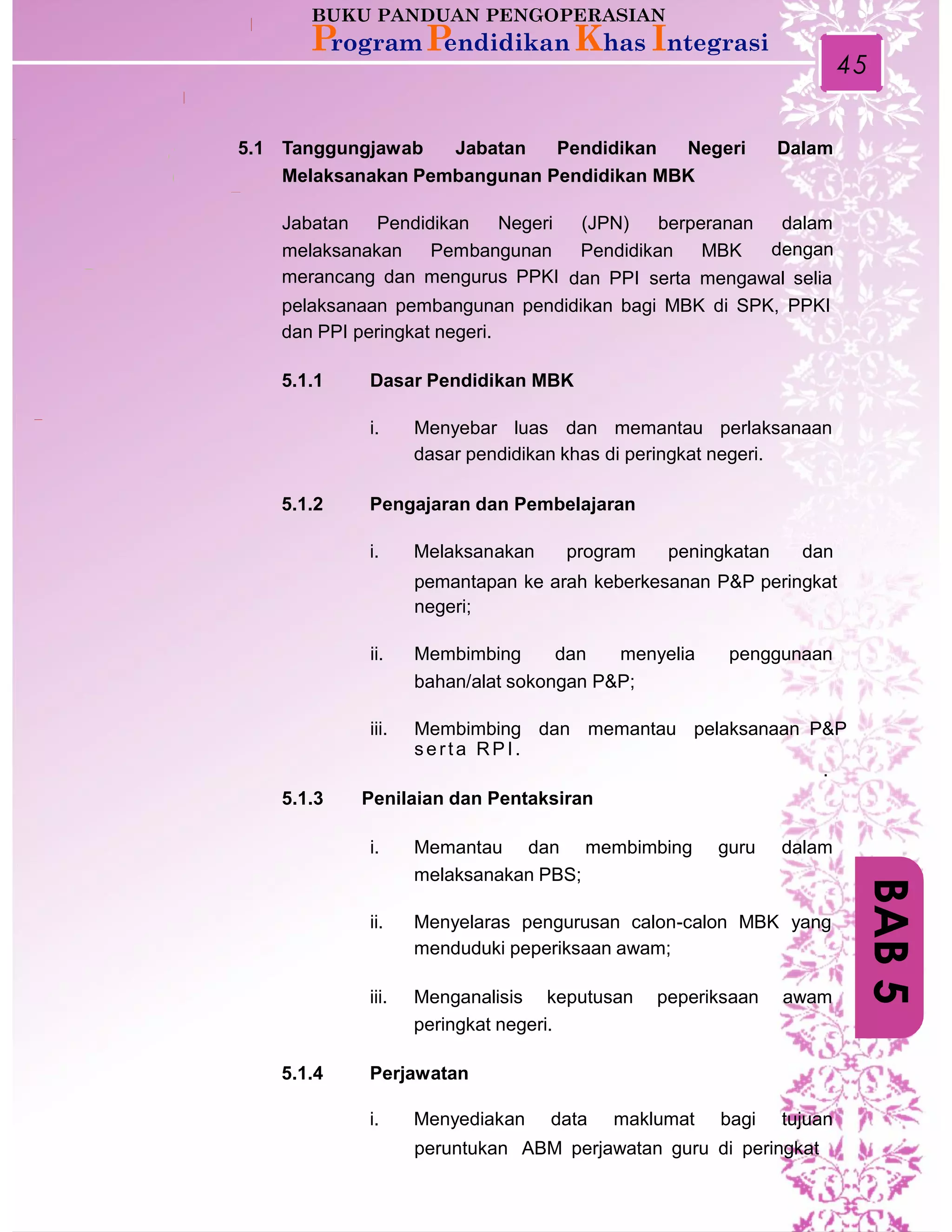 45
5.1 Tanggungjawab Jabatan Pendidikan Negeri Dalam
Melaksanakan Pembangunan Pendidikan MBK
Jabatan Pendidikan Negeri (JPN) berperanan dalam
denganmelaksanakan Pembangunan
merancang dan mengurus PPKI
Pendidikan MBK
dan PPI serta mengawal selia
pelaksanaan pembangunan pendidikan bagi MBK di SPK, PPKI
dan PPI peringkat negeri.
5.1.1 Dasar Pendidikan MBK
i. Menyebar luas dan memantau perlaksanaan
dasar pendidikan khas di peringkat negeri.
5.1.2 Pengajaran dan Pembelajaran
i. Melaksanakan program peningkatan dan
pemantapan ke arah keberkesanan P&P peringkat
negeri;
ii. Membimbing dan menyelia penggunaan
bahan/alat sokongan P&P;
iii. Membimbing dan memantau pelaksanaan P&P
serta RPI.
.
5.1.3 Penilaian dan Pentaksiran
i. Memantau dan membimbing guru dalam
melaksanakan PBS;
ii. Menyelaras pengurusan calon-calon MBK yang
menduduki peperiksaan awam;
iii. Menganalisis keputusan peperiksaan awam
peringkat negeri.
5.1.4 Perjawatan
i. Menyediakan data maklumat bagi tujuan
peruntukan ABM perjawatan guru di peringkat
BAB5
 