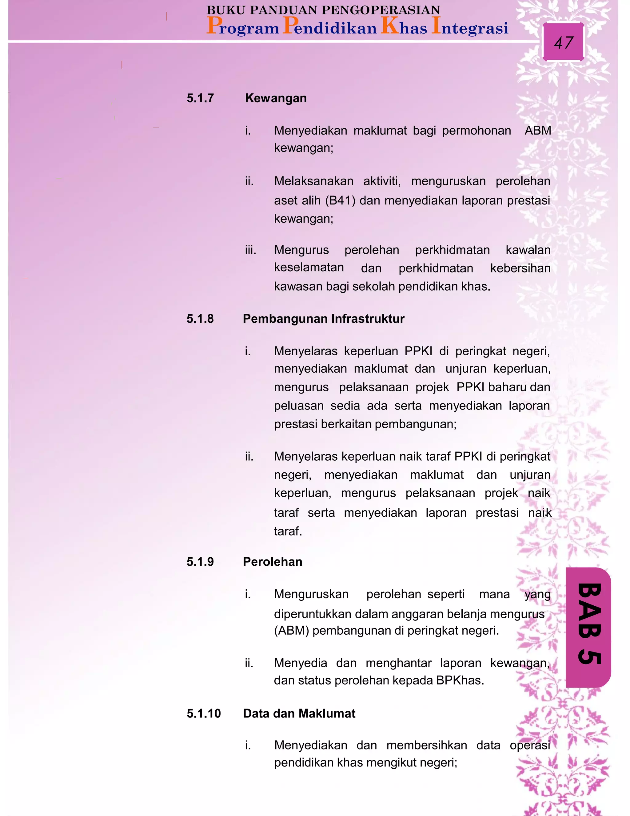 47
5.1.7 Kewangan
i. Menyediakan maklumat bagi permohonan
kewangan;
ABM
ii. Melaksanakan aktiviti, menguruskan perolehan
aset alih (B41) dan menyediakan laporan prestasi
kewangan;
iii. Mengurus
keselamatan
perolehan perkhidmatan kawalan
dan perkhidmatan kebersihan
kawasan bagi sekolah pendidikan khas.
5.1.8 Pembangunan Infrastruktur
i. Menyelaras keperluan PPKI di peringkat negeri,
menyediakan maklumat dan unjuran keperluan,
mengurus pelaksanaan projek PPKI baharu dan
peluasan sedia ada serta menyediakan laporan
prestasi berkaitan pembangunan;
ii. Menyelaras keperluan naik taraf PPKI di peringkat
negeri, menyediakan maklumat dan unjuran
keperluan, mengurus pelaksanaan projek naik
taraf serta menyediakan laporan prestasi nai.k
taraf.
5.1.9 Perolehan
i. Menguruskan perolehan seperti mana yang
diperuntukkan dalam anggaran belanja mengurus
(ABM) pembangunan di peringkat negeri.
ii. Menyedia dan menghantar laporan kewangan,
dan status perolehan kepada BPKhas.
5.1.10 Data dan Maklumat
i. Menyediakan dan membersihkan data operasi
pendidikan khas mengikut negeri;
BAB5
 