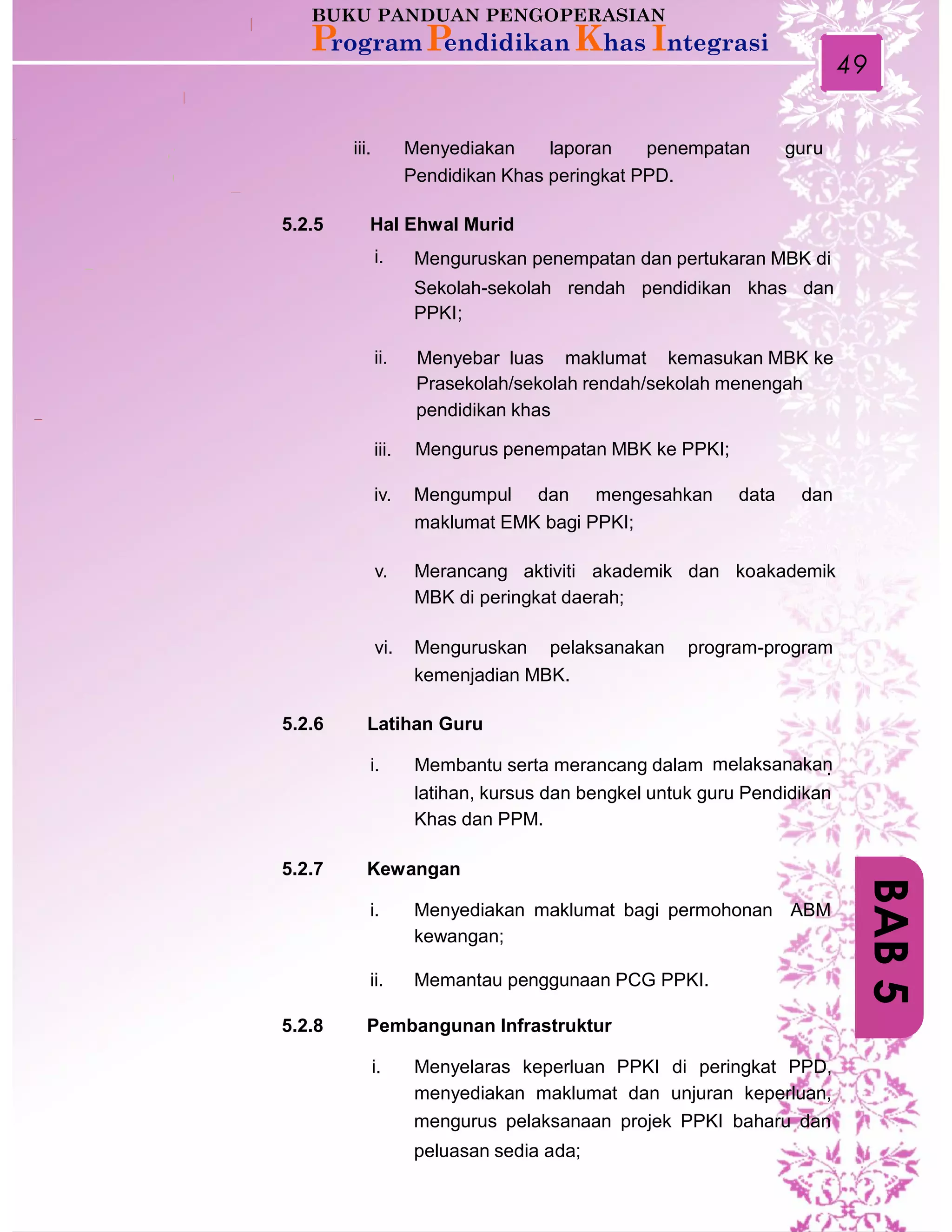 49
iii. Menyediakan laporan penempatan guru
Pendidikan Khas peringkat PPD.
5.2.5 Hal Ehwal Murid
i. Menguruskan penempatan dan pertukaran MBK di
Sekolah-sekolah rendah pendidikan khas dan
PPKI;
ii. Menyebar luas maklumat kemasukan MBK ke
Prasekolah/sekolah rendah/sekolah menengah
pendidikan khas
iii. Mengurus penempatan MBK ke PPKI;
iv. Mengumpul dan mengesahkan data dan
maklumat EMK bagi PPKI;
v. Merancang aktiviti akademik dan koakademik
MBK di peringkat daerah;
vi. Menguruskan pelaksanakan program-program
kemenjadian MBK.
5.2.6 Latihan Guru
i. Membantu serta merancang dalam melaksanakan.
latihan, kursus dan bengkel untuk guru Pendidikan
Khas dan PPM.
5.2.7 Kewangan
i. Menyediakan maklumat bagi permohonan ABM
kewangan;
ii. Memantau penggunaan PCG PPKI.
5.2.8 Pembangunan Infrastruktur
i. Menyelaras keperluan PPKI di peringkat PPD,
menyediakan maklumat dan unjuran keperluan,
mengurus pelaksanaan projek PPKI baharu dan
peluasan sedia ada;
BAB5
 