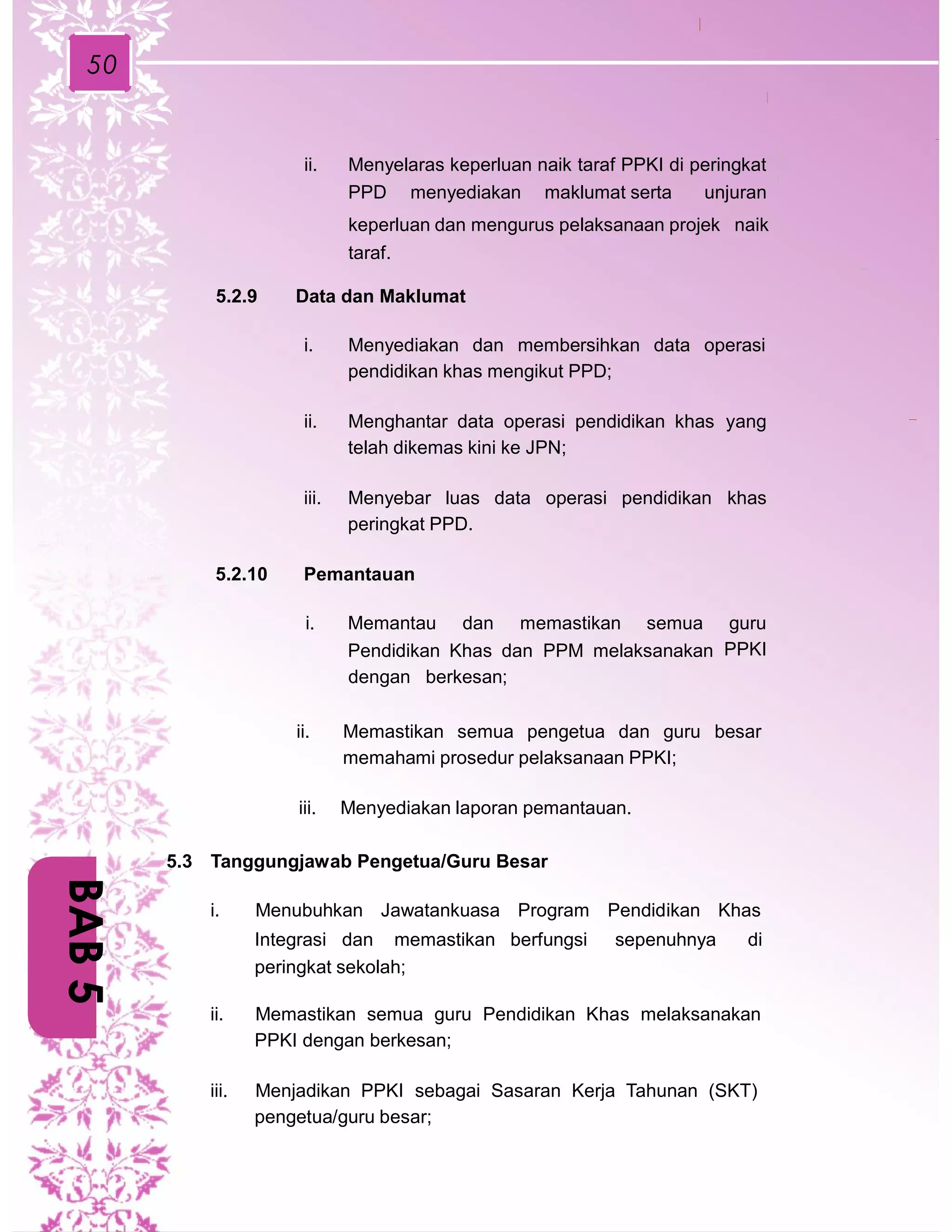 50
ii. Menyelaras keperluan naik taraf PPKI di peringkat
PPD menyediakan maklumat serta unjuran
keperluan dan mengurus pelaksanaan projek naik
taraf.
5.2.9 Data dan Maklumat
i. Menyediakan dan membersihkan data operasi
pendidikan khas mengikut PPD;
ii. Menghantar data operasi pendidikan khas
telah dikemas kini ke JPN;
yang
iii. Menyebar luas data operasi pendidikan
peringkat PPD.
khas
5.2.10 Pemantauan
i. Memantau dan memastikan semua guru
PPKIPendidikan Khas dan PPM melaksanakan
dengan berkesan;
ii. Memastikan semua pengetua dan guru besar
memahami prosedur pelaksanaan PPKI;
iii. Menyediakan laporan pemantauan.
5.3 Tanggungjawab Pengetua/Guru Besar
i. Menubuhkan Jawatankuasa Program Pendidikan Khas
Integrasi dan memastikan berfungsi sepenuhnya di
peringkat sekolah;
ii. Memastikan semua guru Pendidikan Khas melaksanakan
PPKI dengan berkesan;
iii. Menjadikan PPKI sebagai Sasaran Kerja Tahunan (SKT)
pengetua/guru besar;
BAB5
 