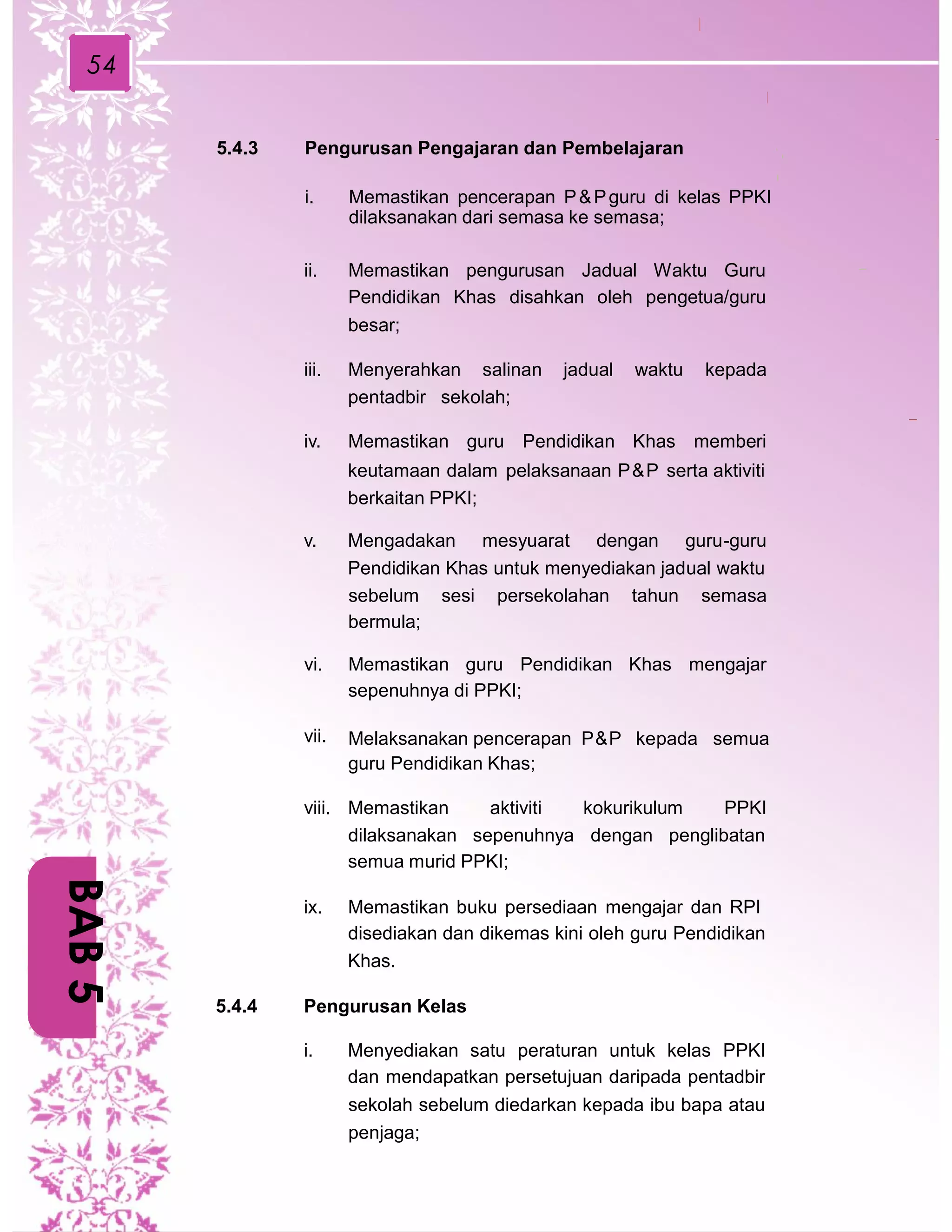 54
5.4.3 Pengurusan Pengajaran dan Pembelajaran
i. Memastikan pencerapan P&Pguru di kelas PPKI
dilaksanakan dari semasa ke semasa;
ii. Memastikan pengurusan Jadual Waktu Guru
Pendidikan Khas disahkan oleh pengetua/guru
besar;
iii. Menyerahkan salinan jadual waktu kepada
pentadbir sekolah;
iv. Memastikan guru Pendidikan Khas memberi
keutamaan dalam pelaksanaan P&P serta aktiviti
berkaitan PPKI;
v. Mengadakan mesyuarat dengan guru-guru
Pendidikan Khas untuk menyediakan jadual waktu
sebelum
bermula;
sesi persekolahan tahun semasa
vi. Memastikan guru Pendidikan Khas mengajar
sepenuhnya di PPKI;
vii. Melaksanakan pencerapan P&P kepada semua
guru Pendidikan Khas;
viii. Memastikan aktiviti kokurikulum PPKI
dilaksanakan sepenuhnya dengan penglibatan
semua murid PPKI;
ix. Memastikan buku persediaan mengajar dan RPI
disediakan dan dikemas kini oleh guru Pendidikan
Khas.
5.4.4 Pengurusan Kelas
i. Menyediakan satu peraturan untuk kelas PPKI
dan mendapatkan persetujuan daripada pentadbir
sekolah sebelum diedarkan kepada ibu bapa atau
penjaga;
BAB5
 