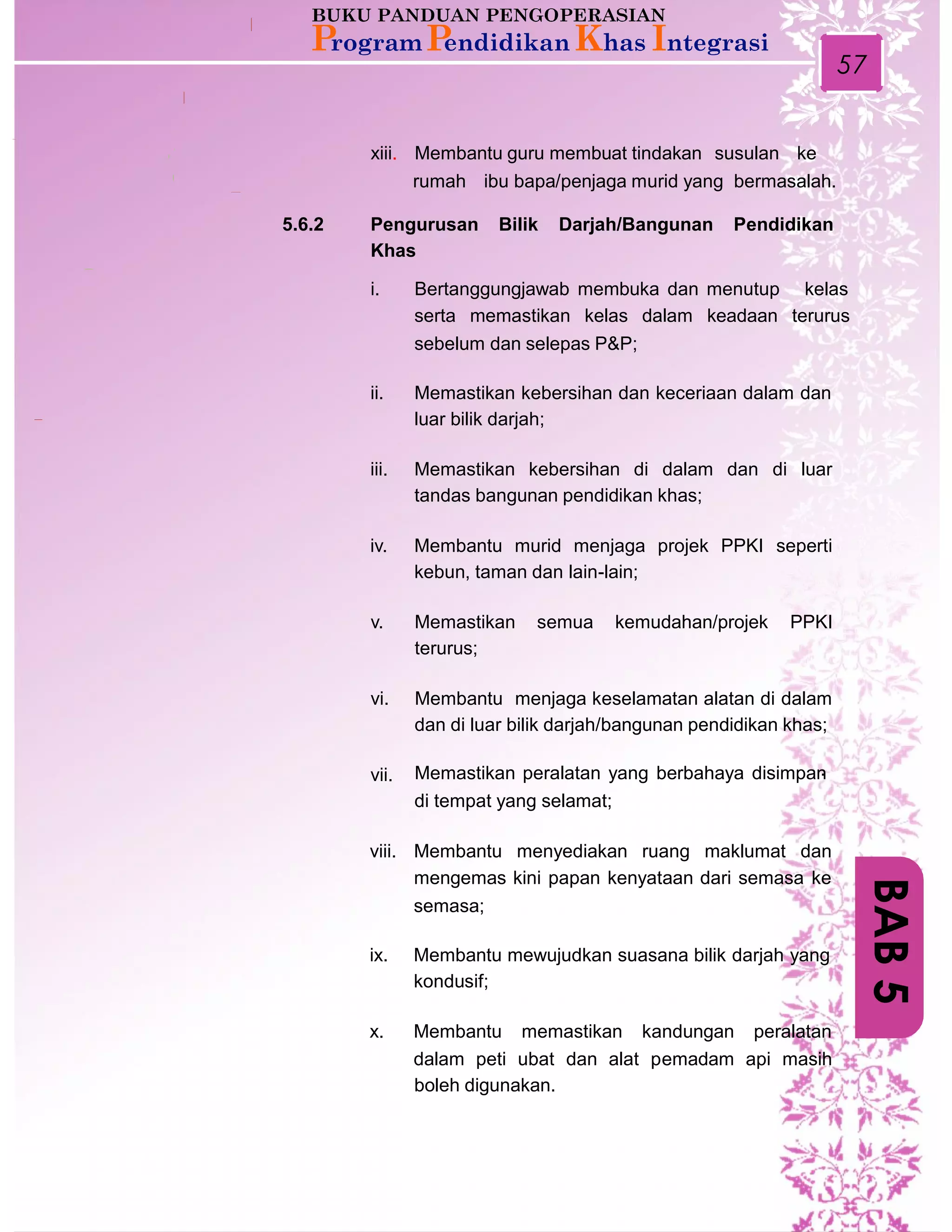 57
xiii. Membantu guru membuat tindakan susulan ke
rumah ibu bapa/penjaga murid yang bermasalah.
5.6.2 Pengurusan
Khas
Bilik Darjah/Bangunan Pendidikan
i. Bertanggungjawab membuka dan menutup kelas
serta memastikan kelas dalam keadaan terurus
sebelum dan selepas P&P;
ii. Memastikan kebersihan dan keceriaan dalam dan
luar bilik darjah;
iii. Memastikan kebersihan di dalam dan di luar
tandas bangunan pendidikan khas;
iv. Membantu murid menjaga projek PPKI seperti
kebun, taman dan lain-lain;
v. Memastikan
terurus;
semua kemudahan/projek PPKI
vi. Membantu menjaga keselamatan alatan di dalam
dan di luar bilik darjah/bangunan pendidikan khas;
Memastikan peralatan yang berbahaya disimpan.
di tempat yang selamat;
vii.
viii. Membantu menyediakan ruang maklumat dan
mengemas kini papan kenyataan dari semasa ke
semasa;
ix. Membantu mewujudkan suasana bilik darjah yang
kondusif;
x. Membantu memastikan kandungan peralatan
dalam peti ubat dan alat pemadam api masih
boleh digunakan.
BAB5
 