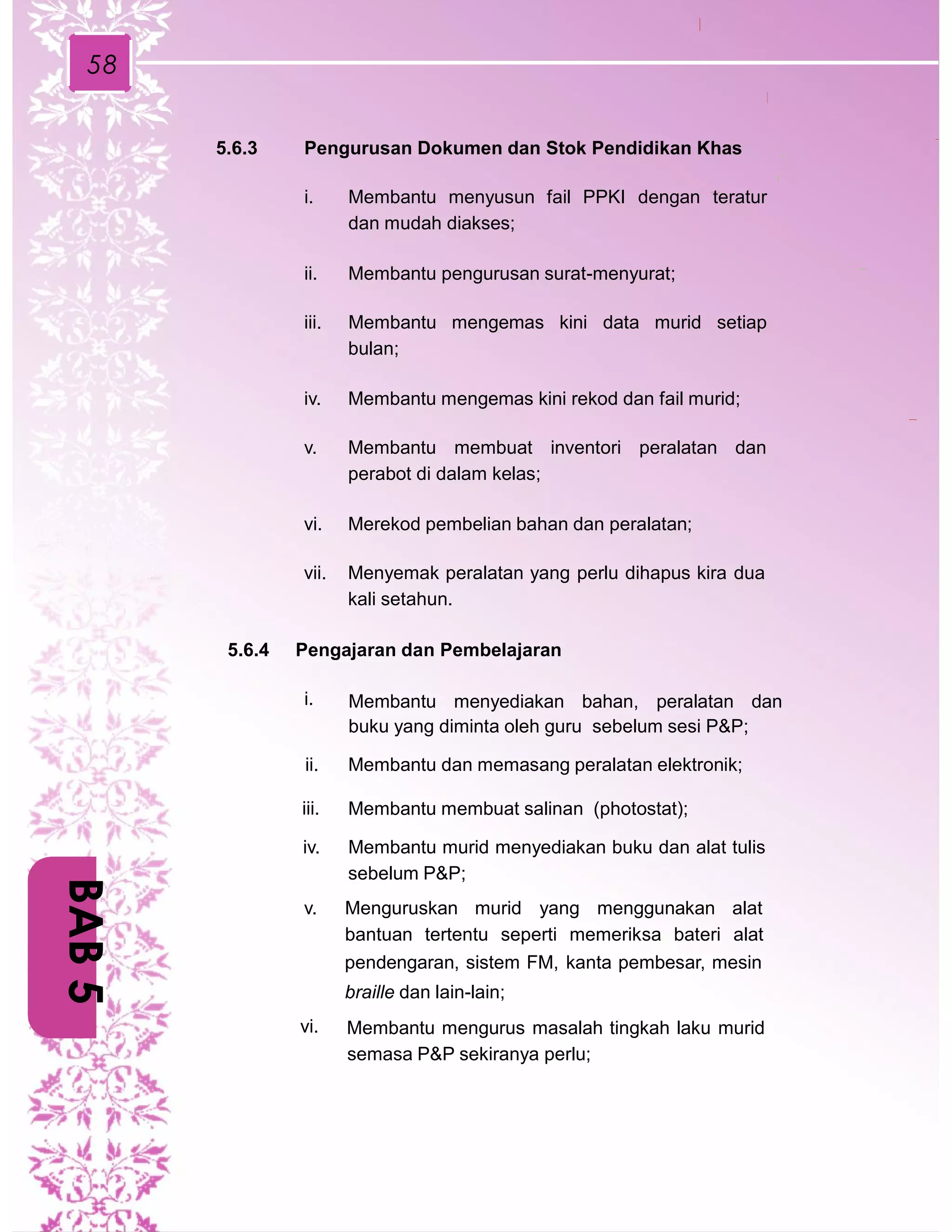 58
5.6.3 Pengurusan Dokumen dan Stok Pendidikan Khas
i. Membantu menyusun fail PPKI dengan teratur
dan mudah diakses;
ii. Membantu pengurusan surat-menyurat;
iii. Membantu mengemas kini data murid setiap
bulan;
iv. Membantu mengemas kini rekod dan fail murid;
v. Membantu membuat inventori peralatan dan
perabot di dalam kelas;
vi. Merekod pembelian bahan dan peralatan;
vii. Menyemak peralatan yang perlu dihapus kira dua
kali setahun.
5.6.4 Pengajaran dan Pembelajaran
i. Membantu menyediakan bahan, peralatan dan
buku yang diminta oleh guru sebelum sesi P&P;
ii. Membantu dan memasang peralatan elektronik;
iii. Membantu membuat salinan (photostat);
iv. Membantu murid menyediakan buku dan alat tulis
sebelum P&P;
v. Menguruskan murid yang menggunakan alat
bantuan tertentu seperti memeriksa bateri alat
pendengaran, sistem FM, kanta pembesar, mesin
braille dan lain-lain;
vi. Membantu mengurus masalah tingkah laku murid
semasa P&P sekiranya perlu;
BAB5
 