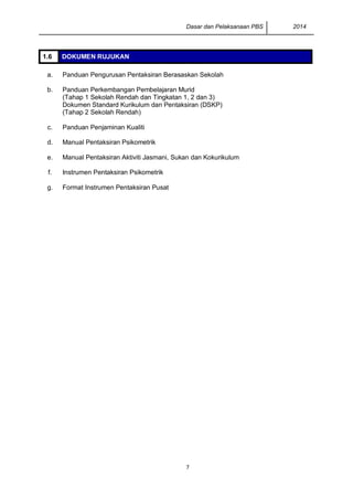 Dasar dan Pelaksanaan PBS 2014
7
1.6 DOKUMEN RUJUKAN
a. Panduan Pengurusan Pentaksiran Berasaskan Sekolah
b. Panduan Perkembangan Pembelajaran Murid
(Tahap 1 Sekolah Rendah dan Tingkatan 1, 2 dan 3)
Dokumen Standard Kurikulum dan Pentaksiran (DSKP)
(Tahap 2 Sekolah Rendah)
c. Panduan Penjaminan Kualiti
d. Manual Pentaksiran Psikometrik
e. Manual Pentaksiran Aktiviti Jasmani, Sukan dan Kokurikulum
f. Instrumen Pentaksiran Psikometrik
g. Format Instrumen Pentaksiran Pusat
 