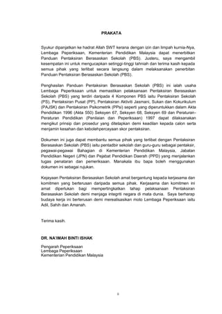 ii
PRAKATA
Syukur dipanjatkan ke hadrat Allah SWT kerana dengan izin dan limpah kurnia-Nya,
Lembaga Peperiksaan, Kementerian Pendidikan Malaysia dapat menerbitkan
Panduan Pentaksiran Berasaskan Sekolah (PBS). Justeru, saya mengambil
kesempatan ini untuk mengucapkan setinggi-tinggi tahniah dan terima kasih kepada
semua pihak yang terlibat secara langsung dalam melaksanakan penerbitan
Panduan Pentaksiran Berasaskan Sekolah (PBS).
Penghasilan Panduan Pentaksiran Berasaskan Sekolah (PBS) ini ialah usaha
Lembaga Peperiksaan untuk memastikan pelaksanaan Pentaksiran Berasaskan
Sekolah (PBS) yang terdiri daripada 4 Komponen PBS iaitu Pentaksiran Sekolah
(PS), Pentaksiran Pusat (PP), Pentaksiran Aktiviti Jasmani, Sukan dan Kokurikulum
(PAJSK) dan Pentaksiran Psikometrik (PPsi) seperti yang diperuntukkan dalam Akta
Pendidikan 1996 (Akta 550) Seksyen 67, Seksyen 68, Seksyen 69 dan Peraturan-
Peraturan Pendidikan (Penilaian dan Peperiksaan) 1997 dapat dilaksanakan
mengikut prinsip dan prosedur yang ditetapkan demi keadilan kepada calon serta
menjamin kesahan dan kebolehpercayaan skor pentaksiran.
Dokumen ini juga dapat membantu semua pihak yang terlibat dengan Pentaksiran
Berasaskan Sekolah (PBS) iaitu pentadbir sekolah dan guru-guru sebagai pentaksir,
pegawai-pegawai Bahagian di Kementerian Pendidikan Malaysia, Jabatan
Pendidikan Negeri (JPN) dan Pejabat Pendidikan Daerah (PPD) yang menjalankan
tugas penataran dan pemeriksaan. Manakala ibu bapa boleh menggunakan
dokumen ini sebagai rujukan.
Kejayaan Pentaksiran Berasaskan Sekolah amat bergantung kepada kerjasama dan
komitmen yang berterusan daripada semua pihak. Kerjasama dan komitmen ini
amat diperlukan bagi mempertingkatkan tahap pelaksanaan Pentaksiran
Berasaskan Sekolah demi menjaga integriti negara di mata dunia. Saya berharap
budaya kerja ini berterusan demi merealisasikan moto Lembaga Peperiksaan iaitu
Adil, Sahih dan Amanah.
Terima kasih.
DR. NA’IMAH BINTI ISHAK
Pengarah Peperiksaan
Lembaga Peperiksaan
Kementerian Pendidikan Malaysia
 