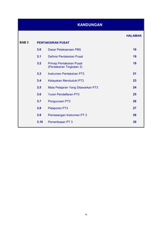 iv
KANDUNGAN
HALAMAN
BAB 3 PENTAKSIRAN PUSAT
3.0 Dasar Pelaksanaan PBS 19
3.1 Definisi Pentaksiran Pusat 19
3.2 Prinsip Pentaksiran Pusat
(Pentaksiran Tingkatan 3)
19
3.3 Instrumen Pentaksiran PT3 21
3.4 Kelayakan Menduduki PT3 23
3.5 Mata Pelajaran Yang Ditawarkan PT3 24
3.6 Yuran Pendaftaran PT3 25
3.7 Pengurusan PT3 26
3.8 Pelaporan PT3 27
3.9 Pemasangan Instrumen PT 3 28
3.10 Pemeriksaan PT 3 30
 