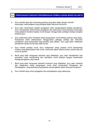 Pentaksiran Sekolah 2014
43
4.5 PENGGUNAAN PANDUAN PERKEMBANGAN PEMBELAJARAN MURID DALAM PS
a. Guru memilih tajuk dan merancang perkara yang akan diajar dengan memilih
kandungan mata pelajaran yang terdapat dalam dokumen kurikulum.
b. Guru akan menentukan kaedah pengajaran serta mengenalpasti kaedah pentaksiran.
Guru menyediakan bahan-bahan pengajaran dan seterusnya menyampaikan kandungan
mata pelajaran tersebut kepada murid dengan menggunakan pelbagai strategi mengikut
kreativiti guru.
c. Guru seterusnya akan mentaksir tahap penguasaan murid tentang perkara yang diajar.
Pentaksiran boleh dilaksanakan menggunakan pelbagai strategi dan instrumen
pentaksiran yang bersesuaian bagi perkara yang ditaksir. Guru juga boleh melakukan
pentaksiran secara formal atau tidak formal.
d. Guru menilai prestasi murid. Guru melaporkan tahap prestasi murid berdasarkan
evidens yang dikemukakan oleh murid, sama ada dalam bentuk proses, produk atau diri
murid itu sendiri.
e. Murid yang tidak menguasai standard yang ditetapkan, guru akan menjalankan sesi
pemulihan untuk membimbing dan membantu murid tersebut dengan menentukan
strategi pengajaran yang sesuai
f. Murid yang telah menguasai standard kurikulum yang ditetapkan, guru akan merekod
dan melaporkan tahap penguasaan murid serta meneruskan Pengajaran dan
Pembelajaran yang berikutnya berdasarkan pemeringkatan dalam dokumen kurikulum.
g. Guru memilih tajuk untuk pengajaran dan pembelajaran yang seterusnya.
 