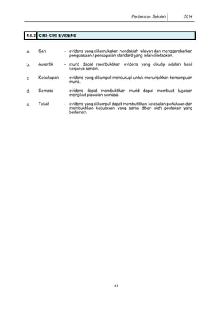 Pentaksiran Sekolah 2014
47
4.8.2 CIRI- CIRI EVIDENS
a. Sah - evidens yang dikemukakan hendaklah relevan dan menggambarkan
penguasaan / pencapaian standard yang telah ditetapkan.
b. Autentik - murid dapat membuktikan evidens yang dikutip adalah hasil
kerjanya sendiri.
c. Kecukupan - evidens yang dikumpul mencukupi untuk menunjukkan kemampuan
murid.
d. Semasa - evidens dapat membuktikan murid dapat membuat tugasan
mengikut piawaian semasa.
e. Tekal - evidens yang dikumpul dapat membuktikan ketekalan perlakuan dan
membuktikan keputusan yang sama diberi oleh pentaksir yang
berlainan.
 