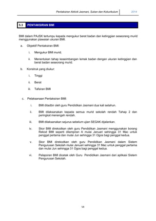 Pentaksiran Aktiviti Jasmani, Sukan dan Kokurikulum 2014
54
5.3 PENTAKSIRAN BMI
BMI dalam PAJSK tertumpu kepada mengukur berat badan dan ketinggian seseorang murid
menggunakan piawaian ukuran BMI.
a. Objektif Pentaksiran BMI:
i. Mengukur BMI murid.
ii. Menentukan tahap keseimbangan lemak badan dengan ukuran ketinggian dan
berat badan seseorang murid.
b. Konstruk yang diukur:
i. Tinggi
ii. Berat
iii. Tafsiran BMI
c. Pelaksanaan Pentaksiran BMI:
i. BMI ditadbir oleh guru Pendidikan Jasmani dua kali setahun.
ii. BMI dilaksanakan kepada semua murid sekolah rendah Tahap 2 dan
peringkat menengah rendah.
iii. BMI dilaksanakan sejurus sebelum ujian SEGAK dijalankan.
iv. Skor BMI direkodkan oleh guru Pendidikan Jasmani menggunakan borang
Rekod BMI seperti dilampiran A mulai Januari sehingga 31 Mac untuk
penggal pertama dan mulai Jun sehingga 31 Ogos bagi penggal kedua.
v. Skor BMI direkodkan oleh guru Pendidikan Jasmani dalam Sistem
Pengurusan Sekolah mulai Januari sehingga 31 Mac untuk penggal pertama
dan mulai Jun sehingga 31 Ogos bagi penggal kedua.
vi. Pelaporan BMI dicetak oleh Guru Pendidikan Jasmani dari aplikasi Sistem
Pengurusan Sekolah.
 