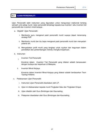 Pentaksiran Psikometrik 2014
67
6.3 UJIAN PERSONALITI
KOMETRIK
Ujian Personaliti ialah instrumen yang digunakan untuk mengumpul maklumat tentang
sahsiah unik setiap murid. Ujian personaliti terbahagi kepada dua inventori iaitu inventori tret
personaliti dan inventori minat kerjaya.
a. Objektif Ujian Personaliti:
i. Membantu guru mengenal pasti personaliti murid supaya dapat merancang
strategi PdP.
ii. Membantu murid dan ibu bapa mengenal pasti personaliti murid dan menyedari
potensi diri.
iii. Menyediakan profil murid yang lengkap untuk rujukan dan kegunaan dalam
pendidikan dan perkembangan individu mengikut keperluan.
b. Instrumen
i.
Inventori Tret Personaliti
Konstruk dalam Inventori Tret Personaliti yang ditaksir adalah bersesuaian
dengan budaya dan keperluan di Malaysia.
ii. Inventori Minat Kerjaya
Konstruk dalam Inventori Minat Kerjaya yang ditaksir adalah berdasarkan Teori
Tipologi Holland.
c. Pelaksanaan Ujian Personaliti:
i. Instrumen Ujian Personaliti disediakan oleh LP.
ii. Ujian ini dilaksanakan kepada murid Tingkatan Satu dan Tingkatan Empat.
iii. Ujian ditadbir oleh Guru Bimbingan dan Kaunseling.
iv. Pelaporan disediakan oleh Guru Bimbingan dan Kaunseling.
 