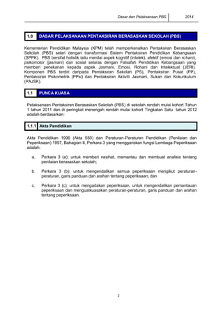 Dasar dan Pelaksanaan PBS 2014
2
1.0 DASAR PELAKSANAAN PENTAKSIRAN BERASASKAN SEKOLAH (PBS)
Kementerian Pendidikan Malaysia (KPM) telah memperkenalkan Pentaksiran Berasaskan
Sekolah (PBS) selari dengan transformasi Sistem Pentaksiran Pendidikan Kebangsaan
(SPPK). PBS bersifat holistik iaitu menilai aspek kognitif (intelek), afektif (emosi dan rohani),
psikomotor (jasmani) dan sosial selaras dengan Falsafah Pendidikan Kebangsaan yang
memberi penekanan kepada aspek Jasmani, Emosi, Rohani dan Intelektual (JERI).
Komponen PBS terdiri daripada Pentaksiran Sekolah (PS), Pentaksiran Pusat (PP),
Pentaksiran Psikometrik (PPsi) dan Pentaksiran Aktiviti Jasmani, Sukan dan Kokurikulum
(PAJSK).
1.1 PUNCA KUASA
Pelaksanaan Pentaksiran Berasaskan Sekolah (PBS) di sekolah rendah mulai kohort Tahun
1 tahun 2011 dan di peringkat menengah rendah mulai kohort Tingkatan Satu tahun 2012
adalah berdasarkan:
1.1.1 Akta Pendidikan
Akta Pendidikan 1996 (Akta 550) dan Peraturan-Peraturan Pendidikan (Penilaian dan
Peperiksaan) 1997, Bahagian II, Perkara 3 yang menggariskan fungsi Lembaga Peperiksaan
adalah:
a. Perkara 3 (a): untuk memberi nasihat, memantau dan membuat analisis tentang
penilaian berasaskan sekolah;
b. Perkara 3 (b): untuk mengendalikan semua peperiksaan mengikut peraturan-
peraturan, garis panduan dan arahan tentang peperiksaan; dan
c. Perkara 3 (c): untuk mengadakan peperiksaan, untuk mengendalikan pemantauan
peperiksaan dan menguatkuasakan peraturan-peraturan, garis panduan dan arahan
tentang peperiksaan.
 