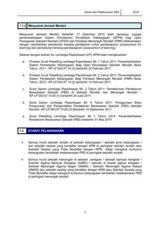 Dasar dan Pelaksanaan PBS 2014
3
1.1.2 Mesyuarat Jemaah Menteri
Mesyuarat Jemaah Menteri bertarikh 17 Disember 2010 telah bersetuju supaya
penambahbaikan Sistem Pentaksiran Pendidikan Kebangsaan (SPPK) bagi Ujian
Pencapaian Sekolah Rendah (UPSR) dan Penilaian Menengah Rendah (PMR) dilaksanakan
dengan memberikan penekanan kepada pentaksiran untuk pembelajaran (assessment for
learning) dan pentaksiran tentang pembelajaran (assessment of learning).
Selaras dengan arahan itu, Lembaga Peperiksaan (LP), KPM telah mengeluarkan:
a. Pindaan Surat Pekeliling Lembaga Peperiksaan Bil. 1 Tahun 2011: Penambahbaikan
Sistem Pentaksiran Kebangsaan Bagi Ujian Pencapaian Sekolah Rendah Mulai
Tahun 2011 - KP.LP.003.07.14 (3) bertarikh 22 Februari 2011.
b. Pindaan Surat Pekeliling Lembaga Peperiksaan Bil. 2 Tahun 2011: Penambahbaikan
Sistem Pentaksiran Kebangsaan Bagi Penilaian Menengah Rendah (PMR) Mulai
Tahun 2012 - KP.LP.003.07.14 (2) bertarikh 14 Februari 2011.
c. Surat Siaran Lembaga Peperiksaan Bil. 3 Tahun 2011: Pemakluman Pentaksiran
Berasaskan Sekolah (PBS) di Sekolah Rendah dan Menengah Rendah -
KP.LP.003.07.14.05 (1) bertarikh 29 Julai 2011.
d. Surat Siaran Lembaga Peperiksaan Bil. 6 Tahun 2011: Penggunaan Buku
Pengurusan dan Pengendalian Pentaksiran Berasaskan Sekolah (PBS) Sekolah
Rendah -KP.LP.003.07.14.05 (3) Bertarikh 15 September 2011.
e. Surat Pekeliling Lembaga Peperiksaan Bil 1 Tahun 2014: Penambahbaikan
Pentaksiran Berasaskan Sekolah (PBS) bertarikh 31 Mac 2014.
1.2 SYARAT PELAKSANAAN
a. Semua murid sekolah rendah di sekolah kebangsaan / sekolah jenis kebangsaan /
dan sekolah swasta yang berdaftar dengan KPM di peringkat sekolah rendah atau
Sekolah Swasta yang Tidak Berdaftar dengan KPM tetapi mengikuti kurikulum
kebangsaan hendaklah melaksanakan PBS di peringkat sekolah rendah.
b. Semua murid sekolah menengah di sekolah kerajaan / sekolah bantuan kerajaan /
Sekolah Agama Bantuan Kerajaan (SABK) / sekolah di bawah agensi kerajaan /
Sekolah Menengah Agama Negeri (SMAN) / Sekolah Menengah Agama Rakyat
(SMAR) dan sekolah swasta yang berdaftar dengan KPM atau Sekolah Swasta yang
Tidak Berdaftar tetapi mengikuti kurikulum kebangsaan hendaklah melaksanakan PBS
di peringkat menengah rendah.
 