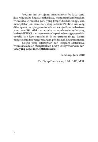 Program ini bertujuan menanamkan budaya serta
jiwa wirausaha kepada mahasiswa, menumbuhkembangkan
wirausaha-wirausaha baru yang berpendidikan tinggi, dan
menciptakan unit bisnis baru yang berbasis IPTEKS. Hasil yang
diharapkan dari program ini adalah menjadikan mahasiswa
yang memiliki prilaku wirausaha, mampu berwirausaha yang
berbasis IPTEKS, dan menguatkan kapasitas lembaga pengelola
pendidikan kewirausahaan di perguruan tinggi dalam
pengelolaan dan pengembangan pendidikan kewirausahaan.
       Output yang diharapkan dari Program Mahasiswa
wirausaha adalah menghasilkan Young Entrepreneur atau sar-
jana yang dapat menciptakan kerja”.

                                        Bandung, Juni 2010

                     Dr. Cecep Darmawan, S.Pd., S.IP., M.SI.




x
 