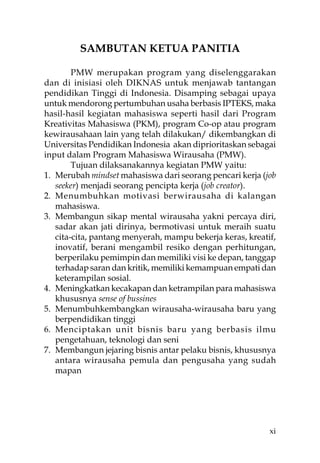 SAMBUTAN KETUA PANITIA

        PMW merupakan program yang diselenggarakan
dan di inisiasi oleh DIKNAS untuk menjawab tantangan
pendidikan Tinggi di Indonesia. Disamping sebagai upaya
untuk mendorong pertumbuhan usaha berbasis IPTEKS, maka
hasil-hasil kegiatan mahasiswa seperti hasil dari Program
Kreativitas Mahasiswa (PKM), program Co-op atau program
kewirausahaan lain yang telah dilakukan/ dikembangkan di
Universitas Pendidikan Indonesia akan diprioritaskan sebagai
input dalam Program Mahasiswa Wirausaha (PMW).
        Tujuan dilaksanakannya kegiatan PMW yaitu:
1. Merubah mindset mahasiswa dari seorang pencari kerja (job
   seeker) menjadi seorang pencipta kerja (job creator).
2. Menumbuhkan motivasi berwirausaha di kalangan
   mahasiswa.
3. Membangun sikap mental wirausaha yakni percaya diri,
   sadar akan jati dirinya, bermotivasi untuk meraih suatu
   cita-cita, pantang menyerah, mampu bekerja keras, kreatif,
   inovatif, berani mengambil resiko dengan perhitungan,
   berperilaku pemimpin dan memiliki visi ke depan, tanggap
   terhadap saran dan kritik, memiliki kemampuan empati dan
   keterampilan sosial.
4. Meningkatkan kecakapan dan ketrampilan para mahasiswa
   khususnya sense of bussines
5. Menumbuhkembangkan wirausaha-wirausaha baru yang
   berpendidikan tinggi
6. Menciptakan unit bisnis baru yang berbasis ilmu
   pengetahuan, teknologi dan seni
7. Membangun jejaring bisnis antar pelaku bisnis, khususnya
   antara wirausaha pemula dan pengusaha yang sudah
   mapan




                                                           xi
 