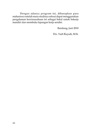 Dengan adanya program ini, diharapkan para
mahasiswa setelah masa studinya selesai dapat menggunakan
pengalaman kewirausahaan ini sebagai bekal untuk bekerja
mandiri dan membuka lapangan kerja sendiri.

                                      Bandung, Juni 2010

                                   Drs. Yadi Ruyadi, M.Si.




xii
 