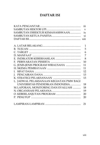 DAFTAR ISI


KATA PENGANTAR ............................................................. iii
SAMBUTAN REKTOR UPI ................................................... v
SAMBUTAN DIREKTUR KEMAHASISWAAN................ ix
SAMBUTAN KETUA PANITIA ........................................... xi
DAFTAR ISI ............................................................................. xiii

A. LATAR BELAKANG .........................................................                1
B. TUJUAN .............................................................................    5
C. TARGET .............................................................................    6
D. MANFAAT ........................................................................        7
E. INDIKATOR KEBERHASILAN ......................................                           8
F. PERSYARATAN PESERTA .............................................                      10
G. JENIS-JENIS PROGRAM WIRAUSAHA ......................                                   11
H. SKEMA PEMBIAYAAN ..................................................                    11
I. SIFAT DANA .....................................................................       12
J. PENCAIRAN DANA ........................................................                13
K. STRATEGI PELAKSANAAN .........................................                         13
L. JADWAL PELAKSANAAN KEGIATAN PMW BAGI
   UNIVERSITAS PENDIDIKAN INDONESIA ................                                      18
M. LAPORAN, MONITORING DAN EVALUASI ............                                          18
N. ORGANISASI PELAKSANA ...........................................                       19
O. KEBERLANJUTAN PROGRAM .....................................                            20
P. PENUTUP ..........................................................................     20

LAMPIRAN-LAMPIRAN .....................................................                   21




                                                                                          xiii
 