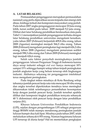 A. LATAR BELAKANG
        Permasalahan pengangguran merupakan permasalahan
nasional yang perlu dipecahkan secara terpadu dan sinergi oleh
dinas, lembaga terkait dan komponen masyarakat yang peduli.
Pada tahun 2007 angka pengangguran mencapai 10 Juta orang
lebih, turun sedikit pada tahun 2009 menjadi 9,2 juta orang.
Dilihat dari latar belakang pendidikan berdasarkan data pada
Tabel 1.1 menunjukkan jumlah pengangguran terbuka dengan
latar belakang pendidikan universitas mengalami kenaikan,
yaitu tahun 2007 (Februari) berjumlah 409,8 ribu orang, tahun
2008 (Agustus) meningkat menjadi 566,5 ribu orang. Tahun
2008 (Februari) mengalami peningkatan lagi menjadi 626,2 ribu
orang, tahun 2008 (Agustus) mengalami penurunan sedikit
menjadi 598,3 ribu orang dan Tahun 2009 (Februari) meningkat
lagi menjadi 626,6 orang.
        Salah satu faktor penyebab meningkatnya jumlah
pengangguran lulusan Perguruan Tinggi di Indonesia karena
daya serap industri sebagai end user hanya mencapai 10%
sampai 15% sehingga hampir setiap tahun terjadi peningkatan
jumlah angkatan kerja yang belum terserap oleh lingkungan
industri. Akibatnya sekarang ini pengangguran intelektual
terus mengalami peningkatan.
        Pada tingkat mikro misalnya di Kota Bandung setiap
tahunnya jumlah pencari kerja rata-rata mencapai 30 ribu orang
dan angka tersebut diperkirakan trendnya terus meningkat
dikarenakan tidak seimbangnya penambahan kesempatan
kerja dengan jumlah pencari kerja. Jumlah tersebut apabila
dilihat dari komposisi tingkat pendidikan ternyata sebanyak
40 % didominasi oleh pencari kerja dengan latar pendidikan
sarjana (S1).
        Khusus lulusan Universitas Pendidikan Indonesia
(UPI), sejalan dengan pengembangan UPI sebagai perguruan
tinggi BHMN telah mampu mendorong peningkatan jumlah
lulusan hampir dua kali lipat. Misalnya pada tahun 2007, telah
meluluskan sebanyak 6.955 orang. Namun bagaimana lulusan
UPI terserap di dunia kerja? Hal ini memerlukan pengkajian

                                                            1
 