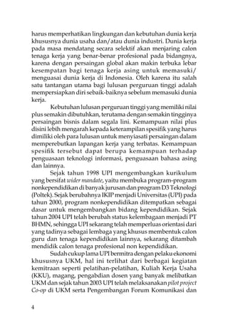 harus memperhatikan lingkungan dan kebutuhan dunia kerja
khususnya dunia usaha dan/atau dunia industri. Dunia kerja
pada masa mendatang secara selektif akan menjaring calon
tenaga kerja yang benar-benar profesional pada bidangnya,
karena dengan persaingan global akan makin terbuka lebar
kesempatan bagi tenaga kerja asing untuk memasuki/
menguasai dunia kerja di Indonesia. Oleh karena itu salah
satu tantangan utama bagi lulusan perguruan tinggi adalah
mempersiapkan diri sebaik-baiknya sebelum memasuki dunia
kerja.
        Kebutuhan lulusan perguruan tinggi yang memiliki nilai
plus semakin dibutuhkan, terutama dengan semakin tingginya
persaingan bisnis dalam segala lini. Kemampuan nilai plus
disini lebih mengarah kepada keterampilan spesiﬁk yang harus
dimiliki oleh para lulusan untuk menyiasati persaingan dalam
memperebutkan lapangan kerja yang terbatas. Kemampuan
spesiﬁk tersebut dapat berupa kemampuan terhadap
penguasaan teknologi informasi, penguasaan bahasa asing
dan lainnya.
        Sejak tahun 1998 UPI mengembangkan kurikulum
yang bersifat wider mandate, yaitu membuka program-program
nonkependidikan di banyak jurusan dan program D3 Teknologi
(Poltek). Sejak berubahnya IKIP menjadi Universitas (UPI) pada
tahun 2000, program nonkependidikan ditempatkan sebagai
dasar untuk mengembangkan bidang kependidikan. Sejak
tahun 2004 UPI telah berubah status kelembagaan menjadi PT
BHMN, sehingga UPI sekarang telah memperluas orientasi dari
yang tadinya sebagai lembaga yang khusus membentuk calon
guru dan tenaga kependidikan lainnya, sekarang ditambah
mendidik calon tenaga profesional non kependidikan.
        Sudah cukup lama UPI bermitra dengan pelaku ekonomi
khususnya UKM, hal ini terlihat dari berbagai kegiatan
kemitraan seperti pelatihan-pelatihan, Kuliah Kerja Usaha
(KKU), magang, pengabdian dosen yang banyak melibatkan
UKM dan sejak tahun 2003 UPI telah melaksanakan pilot project
Co-op di UKM serta Pengembangan Forum Komunikasi dan

4
 