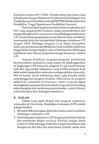 Konsultasi antara UPI – UKM - Pemda selama tiga tahun yang
bekerjasama dengan Direktorat Pembinaan Kelembagaan dan
Pemberdayaan Peran Masyarakat (DPKPPM) Direktorat Jendral
Pendidikan Tinggi Departemen Pendidikan Nasional.
        Dari hasil-hasil kegiatan tersebut telah memberikan feed
back yang sangat positif terutama dalam menumbuhkan dan
mengembangkan jiwa entreupreneurship dikalangan mahasiswa
UPI, memberikan pengalaman nyata didunia kerja, membuka
kesempatan kerja dan memperkuat hubungan kemitraan UPI
dengan UKM. Sehingga program Co-op dapat merupakan
salah satu pendekatan pembelajaran yang memiliki efektivitas
tinggi dalam mempersiapkan calon wirausaha baru dikalangan
intelektual atau lulusan perguruan tunggi khususnya alumni
UPI.
        Namun demikian program-program pembinaan
kewirausahaan mahasiswa yang selama ini diselenggarakan
di lingkungan UPI termasuk program Co-op masih terbatas
baik dari segi jumlah mahasiswa yang terlibat maupun hasil
akhir untuk menjadikan mahasiswa sebagai pelaku wirausaha.
Hal ini karena masih terbatasnya dana yang tersedia untuk
penyelenggaraan program tersebut. Oleh karena itu program
mahasiswa wirausaha (entreupreneur student program) dapat
meningkatkan program kewirausahaan yang selama ini sedang
dikembangkan dan mendorong menuntaskan untuk lahirnya
wirausaha baru dari kalangan mahasiswa.

B. TUJUAN
       Tujuan yang ingin dicapai dari program mahasiswa
wirausaha di Universitas Pendidikan Indonesia (UPI) adalah
sebagai berikut:
1. Menumbuhkembangkan iklim dan budaya kewirausahaan
   dikalangan mahasiswa UPI.
2. Membelajarkan mahasiswa UPI dengan pola belajar bekerja
   dan pertukaran belajar (exchange learning) dengan dunia
   usaha di UKM, sehingga mahasiswa dapat memahami dan
   menghayati liku-liku dan seluk-beluk praktek usaha serta

                                                              5
 