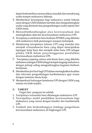 dapat berkontribusi memecahkan masalah dan mendorong
     usaha tempat mahasiswa bekerja;
3.   Memberikan kesempatan bagi mahasiswa untuk bekerja
     sama dengan UKM didalam merintis dan mengembangkan
     usaha yang diminati atau pengembangan usaha sejenis dari
     UKM mitra.
4.   Menumbuhkembangkan jiwa kewirausahaan dan
     meningkatkan aktivitas kewirausahaan mahasiswa UPI.
5.   Terciptanya unit bisnis baru berbasis IPTEKS yang dikelola
     oleh mahasiswa baik perorangan maupun kelompok.
6.   Mendorong terciptanya lulusan UPI yang mandiri dan
     menjadi wirausahawan baru yang dapat menciptakan
     lapangan kerja baru dan menjadi mitra baru UPI sebagai
     pelaku UKM dalam penyelenggaraan pendidikan
     kewirausahaan mahasiswa UPI.
7.    Terciptanya jejaring antara unit bisnis baru yang dikelola
     mahasiswa dengan UKM sebagai tempat magang mahasiswa
     dengan prinsip saling mengembangkan kegiatan berbasis
     kemitraan.
8.   Memberikan feed back bagi UPI dalam meningkatkan kualitas
     dan relevansi pengembangan kurikulumnya agar sesuai
     dengan tuntutan dunia kerja.
9.   Memperkuat hubungan kemitraan UPI dengan UKM yang
     selama ini telah terjalin.

C.  TARGET
     Target dari program ini adalah:
1. Terciptanya wirausaha baru dikalangan mahasiswa UPI.
2. Terwujudnya model pendidikan kewirausahaan bagi
   mahasiswa yang sesuai dengan kondisi dan karakteristik
   UPI.
3. Tumbuh dan berkembangnya lembaga pengelolaan
   kewirausahaan mahasiswa di lingkungan UPI.




6
 