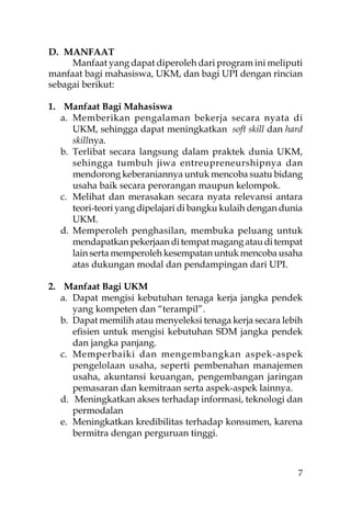 D. MANFAAT
     Manfaat yang dapat diperoleh dari program ini meliputi
manfaat bagi mahasiswa, UKM, dan bagi UPI dengan rincian
sebagai berikut:

1. Manfaat Bagi Mahasiswa
   a. Memberikan pengalaman bekerja secara nyata di
      UKM, sehingga dapat meningkatkan soft skill dan hard
      skillnya.
   b. Terlibat secara langsung dalam praktek dunia UKM,
      sehingga tumbuh jiwa entreupreneurshipnya dan
      mendorong keberaniannya untuk mencoba suatu bidang
      usaha baik secara perorangan maupun kelompok.
   c. Melihat dan merasakan secara nyata relevansi antara
      teori-teori yang dipelajari di bangku kulaih dengan dunia
      UKM.
   d. Memperoleh penghasilan, membuka peluang untuk
      mendapatkan pekerjaan di tempat magang atau di tempat
      lain serta memperoleh kesempatan untuk mencoba usaha
      atas dukungan modal dan pendampingan dari UPI.

2. Manfaat Bagi UKM
   a. Dapat mengisi kebutuhan tenaga kerja jangka pendek
      yang kompeten dan “terampil”.
   b. Dapat memilih atau menyeleksi tenaga kerja secara lebih
      eﬁsien untuk mengisi kebutuhan SDM jangka pendek
      dan jangka panjang.
   c. Memperbaiki dan mengembangkan aspek-aspek
      pengelolaan usaha, seperti pembenahan manajemen
      usaha, akuntansi keuangan, pengembangan jaringan
      pemasaran dan kemitraan serta aspek-aspek lainnya.
   d. Meningkatkan akses terhadap informasi, teknologi dan
      permodalan
   e. Meningkatkan kredibilitas terhadap konsumen, karena
      bermitra dengan perguruan tinggi.



                                                             7
 