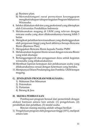 g) Business plan;
    h) Menandatangani surat pernyataan kesanggupan
       mengikuti tahapan-tahapan kegiatan Program Mahasiswa
       Wirausaha.
4. Seleksi dilakukan oleh tim yang profesional yang ditetapkan
    oleh Universitas Pendidikan Indonesia
5. Melaksanakan magang di UKM yang relevan dengan
    rencana usaha yang akan dilaksanakannya kurang lebih 3
    bulan
6. Mengikuti pelatihan kewirausahaan yang diselenggarakan
    oleh perguruan tinggi yang hasil akhirnya berupa Rencana
    Bisnis (Business Plan)
7. Mengajukan Rencana Bisnis kepada Panitia PMW
8. Melaksanakan kegiatan bisnis sesuai dengan rencana Bisnis
    yang telah disetujui
9. Bertanggungjawab atas penggunaan dana untuk kegiatan
    wirausaha yang dilaksanakannya
10. Membuat laporan kemajuan dan pelaksanaan usaha yang
    dilaksanakannya sesuai dengan ketentuan yang berlaku.
11. Mempunyai Dosen Pendamping dan Pembina UKM tempat
    magang.

G. JENIS-JENIS PROGRAM WIRAUSAHA :
  1) Makanan Dan Minuman
  2) Peternakan
  3) Pertanian
  4) Barang & Jasa

H. SKEMA PEMBIAYAAN
       Pembiayaan program berasal dari pemerintah dengan
alokasi bantuan antara lain untuk: (1) pengelolaan, (2)
pendidikan dan pelatihan, (3) modal usaha.
       Rincian masing-masing adalah sebagai berikut:
1) Pengelolaan program oleh perguruan tinggi (10%), meliputi
   antara lain:



                                                           11
 