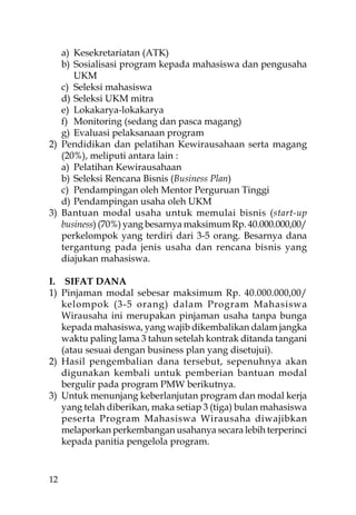 a) Kesekretariatan (ATK)
   b) Sosialisasi program kepada mahasiswa dan pengusaha
      UKM
   c) Seleksi mahasiswa
   d) Seleksi UKM mitra
   e) Lokakarya-lokakarya
   f) Monitoring (sedang dan pasca magang)
   g) Evaluasi pelaksanaan program
2) Pendidikan dan pelatihan Kewirausahaan serta magang
   (20%), meliputi antara lain :
   a) Pelatihan Kewirausahaan
   b) Seleksi Rencana Bisnis (Business Plan)
   c) Pendampingan oleh Mentor Perguruan Tinggi
   d) Pendampingan usaha oleh UKM
3) Bantuan modal usaha untuk memulai bisnis (start-up
   business) (70%) yang besarnya maksimum Rp. 40.000.000,00/
   perkelompok yang terdiri dari 3-5 orang. Besarnya dana
   tergantung pada jenis usaha dan rencana bisnis yang
   diajukan mahasiswa.

I. SIFAT DANA
1) Pinjaman modal sebesar maksimum Rp. 40.000.000,00/
   kelompok (3-5 orang) dalam Program Mahasiswa
   Wirausaha ini merupakan pinjaman usaha tanpa bunga
   kepada mahasiswa, yang wajib dikembalikan dalam jangka
   waktu paling lama 3 tahun setelah kontrak ditanda tangani
   (atau sesuai dengan business plan yang disetujui).
2) Hasil pengembalian dana tersebut, sepenuhnya akan
   digunakan kembali untuk pemberian bantuan modal
   bergulir pada program PMW berikutnya.
3) Untuk menunjang keberlanjutan program dan modal kerja
   yang telah diberikan, maka setiap 3 (tiga) bulan mahasiswa
   peserta Program Mahasiswa Wirausaha diwajibkan
   melaporkan perkembangan usahanya secara lebih terperinci
   kepada panitia pengelola program.


12
 