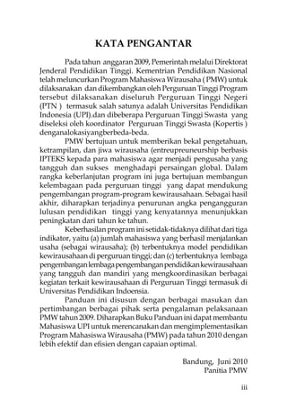 KATA PENGANTAR
        Pada tahun anggaran 2009, Pemerintah melalui Direktorat
Jenderal Pendidikan Tinggi. Kementrian Pendidikan Nasional
telah meluncurkan Program Mahasiswa Wirausaha ( PMW) untuk
dilaksanakan dan dikembangkan oleh Perguruan Tinggi Program
tersebut dilaksanakan diseluruh Perguruan Tinggi Negeri
(PTN ) termasuk salah satunya adalah Universitas Pendidikan
Indonesia (UPI).dan dibeberapa Perguruan Tinggi Swasta yang
diseleksi oleh koordinator Perguruan Tinggi Swasta (Kopertis )
denganalokasiyangberbeda-beda.
        PMW bertujuan untuk memberikan bekal pengetahuan,
ketrampilan, dan jiwa wirausaha (entreupreuneurship berbasis
IPTEKS kepada para mahasiswa agar menjadi pengusaha yang
tangguh dan sukses menghadapi persaingan global. Dalam
rangka keberlanjutan program ini juga bertujuan membangun
kelembagaan pada perguruan tinggi yang dapat mendukung
pengembangan program-program kewirausahaan. Sebagai hasil
akhir, diharapkan terjadinya penurunan angka pengangguran
lulusan pendidikan tinggi yang kenyatannya menunjukkan
peningkatan dari tahun ke tahun.
        Keberhasilan program ini setidak-tidaknya dilihat dari tiga
indikator, yaitu (a) jumlah mahasiswa yang berhasil menjalankan
usaha (sebagai wirausaha); (b) terbentuknya model pendidikan
kewirausahaan di perguruan tinggi; dan (c) terbentuknya lembaga
pengembangan lembaga pengembangan pendidikan kewirausahaan
yang tangguh dan mandiri yang mengkoordinasikan berbagai
kegiatan terkait kewirausahaan di Perguruan Tinggi termasuk di
Universitas Pendidikan Indoensia.
        Panduan ini disusun dengan berbagai masukan dan
pertimbangan berbagai pihak serta pengalaman pelaksanaan
PMW tahun 2009. Diharapkan Buku Panduan ini dapat membantu
Mahasiswa UPI untuk merencanakan dan mengimplementasikan
Program Mahasiswa Wirausaha (PMW) pada tahun 2010 dengan
lebih efektif dan eﬁsien dengan capaian optimal.

                                              Bandung, Juni 2010
                                                   Panitia PMW

                                                                 iii
 
