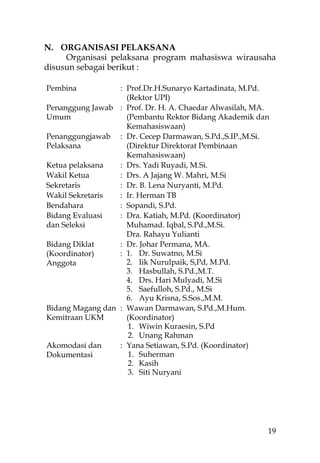 N. ORGANISASI PELAKSANA
     Organisasi pelaksana program mahasiswa wirausaha
disusun sebagai berikut :

Pembina           : Prof.Dr.H.Sunaryo Kartadinata, M.Pd.
                    (Rektor UPI)
Penanggung Jawab : Prof. Dr. H. A. Chaedar Alwasilah, MA.
Umum                (Pembantu Rektor Bidang Akademik dan
                    Kemahasiswaan)
Penanggungjawab : Dr. Cecep Darmawan, S.Pd.,S.IP.,M.Si.
Pelaksana           (Direktur Direktorat Pembinaan
                    Kemahasiswaan)
Ketua pelaksana   : Drs. Yadi Ruyadi, M.Si.
Wakil Ketua       : Drs. A Jajang W. Mahri, M.Si
Sekretaris        : Dr. B. Lena Nuryanti, M.Pd.
Wakil Sekretaris  : Ir. Herman TB
Bendahara         : Sopandi, S.Pd.
Bidang Evaluasi   : Dra. Katiah, M.Pd. (Koordinator)
dan Seleksi         Muhamad. Iqbal, S.Pd.,M.Si.
                    Dra. Rahayu Yulianti
Bidang Diklat     : Dr. Johar Permana, MA.
(Koordinator)     : 1. Dr. Suwatno, M.Si
Anggota             2. Iik Nurulpaik, S,Pd, M.Pd.
                    3. Hasbullah, S.Pd.,M.T.
                    4. Drs. Hari Mulyadi, M.Si
                    5. Saefulloh, S.Pd., M.Si
                    6. Ayu Krisna, S.Sos.,M.M.
Bidang Magang dan : Wawan Darmawan, S.Pd.,M.Hum.
Kemitraan UKM       (Koordinator)
                     1. Wiwin Kuraesin, S.Pd
                     2. Unang Rahman
Akomodasi dan     : Yana Setiawan, S.Pd. (Koordinator)
Dokumentasi          1. Suherman
                     2. Kasih
                     3. Siti Nuryani




                                                        19
 