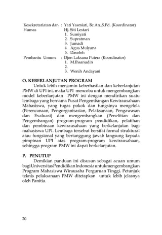 Kesekretariatan dan : Yati Yasmiati, Bc.An.,S.Pd. (Koordinator)
Humas                 Hj. Siti Lestari
                      1. Sumiyati
                      2. Supratman
                      3. Jumadi
                      4. Agus Mulyana
                      5. Dasoleh
Pembantu Umum : Djon Laksana Putera (Koordinator)
                      1. M.Ihsanudin
                      2.
                      3. Wenih Andayani

O. KEBERLANJUTAN PROGRAM
      Untuk lebih menjamin keberhasilan dan keberlanjutan
PMW di UPI ini, maka UPI mencoba untuk mengembangkan
model keberlanjutan PMW ini dengan mendirikan suatu
lembaga yang bernama Pusat Pengembangan Kewirausahaan
Mahasiswa, yang tugas pokok dan fungsinya mengelola
(Perencanaan, Pengorganisasian, Pelaksanaan, Pengawasan
dan Evaluasi) dan mengembangkan (Penelitian dan
Pengembangan) program-program pendidikan, pelatihan
dan pembinaan kewirausahaan yang berkelanjutan bagi
mahasiswa UPI. Lembaga tersebut bersifat formal struktural
atau fungsional yang bertanggung jawab langsung kepada
pimpinan UPI atas program-program kewirausahaan,
sehingga program PMW ini dapat berkelanjutan.

P. PENUTUP
      Demikian panduan ini disusun sebagai acuan umum
bagi Universitas Pendidikan Indonesia untukmengembangkan
Program Mahasiswa Wirausaha Perguruan Tinggi. Petunjuk
teknis pelaksanaan PMW ditetapkan untuk lebih jelasnya
oleh Panitia.




20
 