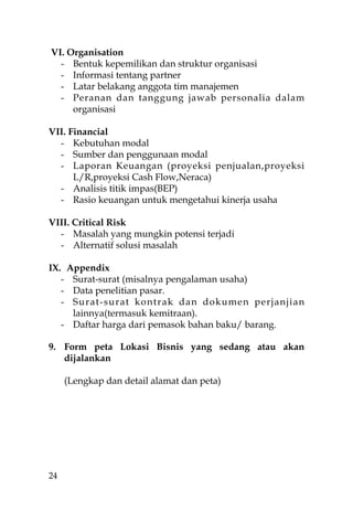 VI. Organisation
  - Bentuk kepemilikan dan struktur organisasi
  - Informasi tentang partner
  - Latar belakang anggota tim manajemen
  - Peranan dan tanggung jawab personalia dalam
     organisasi

VII. Financial
  - Kebutuhan modal
  - Sumber dan penggunaan modal
  - Laporan Keuangan (proyeksi penjualan,proyeksi
      L/R,proyeksi Cash Flow,Neraca)
  - Analisis titik impas(BEP)
  - Rasio keuangan untuk mengetahui kinerja usaha

VIII. Critical Risk
  - Masalah yang mungkin potensi terjadi
  - Alternatif solusi masalah

IX. Appendix
   - Surat-surat (misalnya pengalaman usaha)
   - Data penelitian pasar.
   - Surat-surat kontrak dan dokumen perjanjian
     lainnya(termasuk kemitraan).
   - Daftar harga dari pemasok bahan baku/ barang.

9. Form peta Lokasi Bisnis yang sedang atau akan
   dijalankan

     (Lengkap dan detail alamat dan peta)




24
 