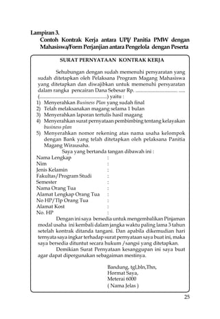 Lampiran 3.
   Contoh Kontrak Kerja antara UPI/ Panitia PMW dengan
   Mahasiswa/Form Perjanjian antara Pengelola dengan Peserta

              SURAT PERNYATAAN KONTRAK KERJA

                 Sehubungan dengan sudah memenuhi persyaratan yang
   sudah ditetapkan oleh Pelaksana Program Magang Mahasiswa
   yang ditetapkan dan diwajibkan untuk memenuhi persyaratan
   dalam rangka pencairan Dana Sebesar Rp. ................................. .....
   (.....................................................) yaitu :
  1) Menyerahkan Business Plan yang sudah ﬁnal
  2) Telah melaksanakan magang selama 1 bulan
  3) Menyerahkan laporan tertulis hasil magang
  4) Menyerahkan surat pernyataan pembimbing tentang kelayakan
       business plan
  5) Menyerahkan nomor rekening atas nama usaha kelompok
       dengan Bank yang telah ditetapkan oleh pelaksana Panitia
       Magang Wirausaha.
                      Saya yang bertanda tangan dibawah ini :
  Nama Lengkap                                           :
  Nim                                                    :
  Jenis Kelamin                                          :
  Fakultas/Program Studi                                 :
  Semester                                               :
  Nama Orang Tua                                         :
  Alamat Lengkap Orang Tua                               :
  No HP/Tlp Orang Tua                                    :
  Alamat Kost                                            :
  No. HP                                                 :
                 Dengan ini saya bersedia untuk mengembalikan Pinjaman
   modal usaha ini kembali dalam jangka waktu paling lama 3 tahun
   setelah kontrak ditanda tangani. Dan apabila dikemudian hari
   ternyata saya ingkar terhadap surat pernyataan saya buat ini, maka
   saya bersedia dituntut secara hukum /sangsi yang ditetapkan.
                 Demikian Surat Pernyataan kesanggupan ini saya buat
   agar dapat dipergunakan sebagaiman mestinya.

                                        Bandung, tgl,bln,Thn,
                                        Hormat Saya,
                                        Meterai 6000
                                        ( Nama Jelas )

                                                                                 25
 