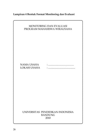 Lampiran 4 Bentuk Format Monitoring dan Evaluasi



           MONITORING DAN EVALUASI
        PROGRAM MAHASISWA WIRAUSAHA




     NAMA USAHA           : ........................................
     LOKASI USAHA         : ..........................................




       UNIVERSITAS PENDIDIKAN INDONESIA
                   BANDUNG
                      2010



26
 