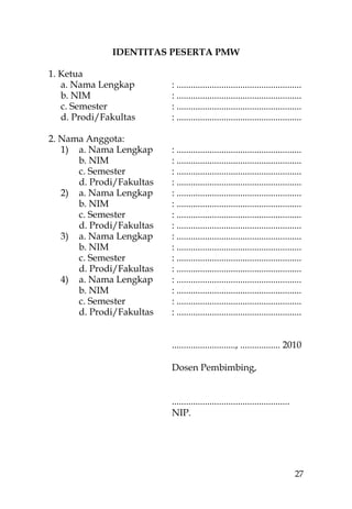 IDENTITAS PESERTA PMW

1. Ketua
   a. Nama Lengkap        : .....................................................
   b. NIM                 : .....................................................
   c. Semester            : .....................................................
   d. Prodi/Fakultas      : .....................................................

2. Nama Anggota:
   1) a. Nama Lengkap     : .....................................................
      b. NIM              : .....................................................
      c. Semester         : .....................................................
      d. Prodi/Fakultas   : .....................................................
   2) a. Nama Lengkap     : .....................................................
      b. NIM              : .....................................................
      c. Semester         : .....................................................
      d. Prodi/Fakultas   : .....................................................
   3) a. Nama Lengkap     : .....................................................
      b. NIM              : .....................................................
      c. Semester         : .....................................................
      d. Prodi/Fakultas   : .....................................................
   4) a. Nama Lengkap     : .....................................................
      b. NIM              : .....................................................
      c. Semester         : .....................................................
      d. Prodi/Fakultas   : .....................................................


                          ..........................., ................. 2010

                          Dosen Pembimbing,


                          ..................................................
                          NIP.




                                                                               27
 