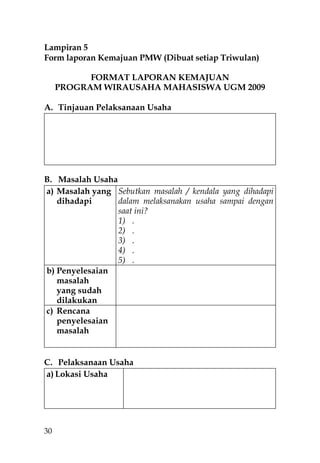 Lampiran 5
Form laporan Kemajuan PMW (Dibuat setiap Triwulan)

           FORMAT LAPORAN KEMAJUAN
     PROGRAM WIRAUSAHA MAHASISWA UGM 2009

A. Tinjauan Pelaksanaan Usaha




B. Masalah Usaha
a) Masalah yang Sebutkan masalah / kendala yang dihadapi
   dihadapi      dalam melaksanakan usaha sampai dengan
                 saat ini?
                 1) .
                 2) .
                 3) .
                 4) .
                 5) .
b) Penyelesaian
   masalah
   yang sudah
   dilakukan
c) Rencana
   penyelesaian
   masalah


C. Pelaksanaan Usaha
a) Lokasi Usaha




30
 