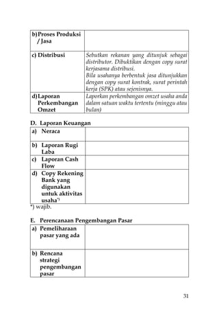 b) Proses Produksi
   / Jasa

c) Distribusi         Sebutkan rekanan yang ditunjuk sebagai
                      distributor. Dibuktikan dengan copy surat
                      kerjasama distribusi.
                      Bila usahanya berbentuk jasa ditunjukkan
                      dengan copy surat kontrak, surat perintah
                      kerja (SPK) atau sejenisnya.
d) Laporan            Laporkan perkembangan omzet usaha anda
   Perkembangan       dalam satuan waktu tertentu (minggu atau
   Omzet              bulan)

D. Laporan Keuangan
a) Neraca

 b) Laporan Rugi
    Laba
 c) Laporan Cash
    Flow
 d) Copy Rekening
    Bank yang
    digunakan
    untuk aktivitas
    usaha*)
*) wajib.

E. Perencanaan Pengembangan Pasar
a) Pemeliharaan
   pasar yang ada


b) Rencana
   strategi
   pengembangan
   pasar


                                                             31
 