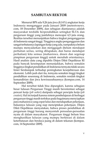 SAMBUTAN REKTOR

        Menurut BPS ada 9,26 juta jiwa (8,14%) angkatan kerja
Indonesia menganggur pada Januari 2009 (metrotvnews.
com, 18 Desember 2009), dan sebagian diantaranya adalah
masyarakat terdidik berpendidikan setingkat SLTA dan
perguruan tinggi yang jumlahnya mencapai 4,5 juta orang.
Realitas tersebut menunjukkan bahwa tingkat pengangguran
di Indonesia sangat tinggi. Tingginya angka pengangguran dan
sangat terbatasnya lapangan kerja yang ada, nampaknya belum
mampu menyadarkan dan menggugah (belum mendapat
perhatian serius, sering dilupakan, dan harus mendapat
perhatian) kita semua (mahasiswa, dosen dan segenap
pimpinan perguruan tinggi) untuk merubah orientasinya.
Hasil analisis data yang dipublis Dirjen Dikti Depdiknas RI
pada banyak kesempatan menunjukkan, bahwa semakin
tingginya tingkat pendidikan di Indonesia ternyata tidak secara
linier berdampak terhadap peningkatan kesejahteraan dan
ekonomi. Lebih jauh dari itu, ternyata semakin tinggi tingkat
pendidikan seseorang di Indonesia, semakin rendah tingkat
kemandirian dan jiwa kewirausahaannya (kompas.com, 14
September 2009).
        Hal tersebut tidak bisa dipungkiri, karena sebagian
besar lulusan Perguruan Tinggi masih berorientasi sebagai
pencari kerja (job seeker) daripada sebagai pencipta kerja (job
creator). Hal ini terjadi karena sistem pembelajaran di berbagai
perguruan tinggi masih terfokus pada bagaimana menyiapkan
para mahasiswa yang cepat lulus dan mendapatkan pekerjaan,
bukannya lulusan yang siap menciptakan pekerjaan. Dirjen
Dikti Depdiknas menyatakan, bahwa proses pendidikan di
perguruan tinggi kurang menyentuh persoalan-persoalan
nyata di dalam masyakarat. Perguruan tinggi belum bisa
menghasilkan lulusan yang mampu berkreasi di dalam
keterbatasan dan berdaya juang di dalam tekanan (kompas.
com, 14 September 2009).


                                                              v
 