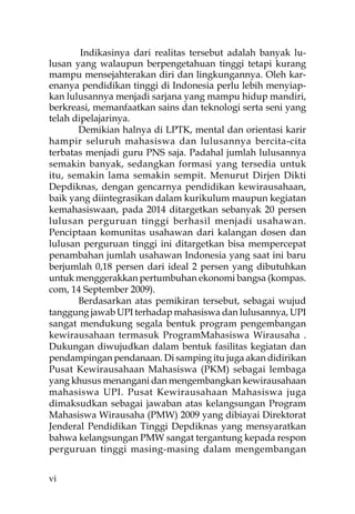 Indikasinya dari realitas tersebut adalah banyak lu-
lusan yang walaupun berpengetahuan tinggi tetapi kurang
mampu mensejahterakan diri dan lingkungannya. Oleh kar-
enanya pendidikan tinggi di Indonesia perlu lebih menyiap-
kan lulusannya menjadi sarjana yang mampu hidup mandiri,
berkreasi, memanfaatkan sains dan teknologi serta seni yang
telah dipelajarinya.
       Demikian halnya di LPTK, mental dan orientasi karir
hampir seluruh mahasiswa dan lulusannya bercita-cita
terbatas menjadi guru PNS saja. Padahal jumlah lulusannya
semakin banyak, sedangkan formasi yang tersedia untuk
itu, semakin lama semakin sempit. Menurut Dirjen Dikti
Depdiknas, dengan gencarnya pendidikan kewirausahaan,
baik yang diintegrasikan dalam kurikulum maupun kegiatan
kemahasiswaan, pada 2014 ditargetkan sebanyak 20 persen
lulusan perguruan tinggi berhasil menjadi usahawan.
Penciptaan komunitas usahawan dari kalangan dosen dan
lulusan perguruan tinggi ini ditargetkan bisa mempercepat
penambahan jumlah usahawan Indonesia yang saat ini baru
berjumlah 0,18 persen dari ideal 2 persen yang dibutuhkan
untuk menggerakkan pertumbuhan ekonomi bangsa (kompas.
com, 14 September 2009).
       Berdasarkan atas pemikiran tersebut, sebagai wujud
tanggung jawab UPI terhadap mahasiswa dan lulusannya, UPI
sangat mendukung segala bentuk program pengembangan
kewirausahaan termasuk ProgramMahasiswa Wirausaha .
Dukungan diwujudkan dalam bentuk fasilitas kegiatan dan
pendampingan pendanaan. Di samping itu juga akan didirikan
Pusat Kewirausahaan Mahasiswa (PKM) sebagai lembaga
yang khusus menangani dan mengembangkan kewirausahaan
mahasiswa UPI. Pusat Kewirausahaan Mahasiswa juga
dimaksudkan sebagai jawaban atas kelangsungan Program
Mahasiswa Wirausaha (PMW) 2009 yang dibiayai Direktorat
Jenderal Pendidikan Tinggi Depdiknas yang mensyaratkan
bahwa kelangsungan PMW sangat tergantung kepada respon
perguruan tinggi masing-masing dalam mengembangan


vi
 