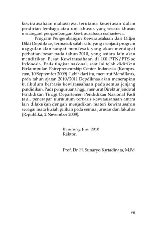 kewirausahaan mahasiswa, terutama keseriusan dalam
pendirian lembaga atau unit khusus yang secara khusus
menangani pengembangan kewirausahaan mahasiswa.
        Program Pengembangan Kewirausahaan dari Ditjen
Dikti Depdiknas, termasuk salah satu yang menjadi program
unggulan dan sangat mendesak yang akan mendapat
perhatian besar pada tahun 2010, yang antara lain akan
mendirikan Pusat Kewirausahaan di 100 PTN/PTS se
Indonesia. Pada tingkat nasional, saat ini telah didirikan
Perkumpulan Entrepreneurship Center Indonesia (Kompas.
com, 10 September 2009). Lebih dari itu, menurut Mendiknas,
pada tahun ajaran 2010/2011 Depdiknas akan menerapkan
kurikulum berbasis kewirausahaan pada semua jenjang
pendidikan. Pada penguruan tinggi, menurut Direktur Jenderal
Pendidikan Tinggi Departemen Pendidikan Nasional Fasli
Jalal, penerapan kurikulum berbasis kewirausahaan antara
lain dilakukan dengan menjadikan materi kewirausahan
sebagai mata kuliah pilihan pada semua jurusan dan fakultas
(Republika, 2 November 2009).


                     Bandung, Juni 2010
                     Rektor,


                     Prof. Dr. H. Sunaryo Kartadinata, M.Pd




                                                         vii
 