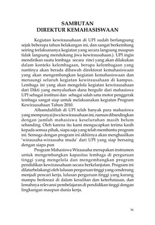SAMBUTAN
        DIREKTUR KEMAHASISWAAN
        Kegiatan kewirausahaan di UPI sudah berlangsung
sejak beberapa tahun belakangan ini, dan sangat berkembang
seiring terlaksananya kegiatan yang secara langsung maupun
tidak langsung mendukung jiwa kewirausahaan.). UPI ingin
mendirikan suatu lembaga secara rinci yang akan dilakukan
dalam konteks kelembagaan, berupa kelembagaan yang
nantinya akan berada dibawah direktorat kemahasiswaan
yang akan mengembangkan kegiatan kemahasiswaan dan
menaungi seluruh kegiatan kewirausahaan di kampus.
Lembaga ini yang akan mengelola kegiatan kewirausahaan
dari Dikti yang menyalurkan dana bergulir dari mahasiswa
UPI sebagai institusi dan sebagai salah satu motor penggerak
lembaga sangat siap untuk melaksanakan kegiatan Program
Kewirausahaan Tahun 2010.
        Alhamdulillah di UPI telah banyak para mahasiswa
yang mempunyai jiwa kewirausahaan ini, namun dibandingkan
dengan jumlah mahasiswa keseluruhan masih belum
sebanding. Oleh karena itu kami mengucapkan terima kasih
kepada semua pihak, siapa saja yang telah membantu program
ini. Semoga dengan program ini akhirnya akan menghasilkan
’wirausaha-wirausaha muda’ dari UPI yang siap bersaing
dengan siapa pun
        Program Mahasiswa Wirausaha merupakan instrumen
untuk mengembangkan kapasitas lembaga di perguruan
tinggi yang mengelola dan mengembangkan program
pendidikan kewirausahaan secara berkelanjutan. Program ini
dilatarbelakangi oleh lulusan perguruan tinggi yang cenderung
menjadi pencari kerja, lulusan perguruan tinggi yang kurang
mampu berkreasi di dalam kesulitan dan keterbatasan, dan
lemahnya relevansi pembelajaran di pendidikan tinggi dengan
lingkungan maupun dunia kerja.



                                                           ix
 
