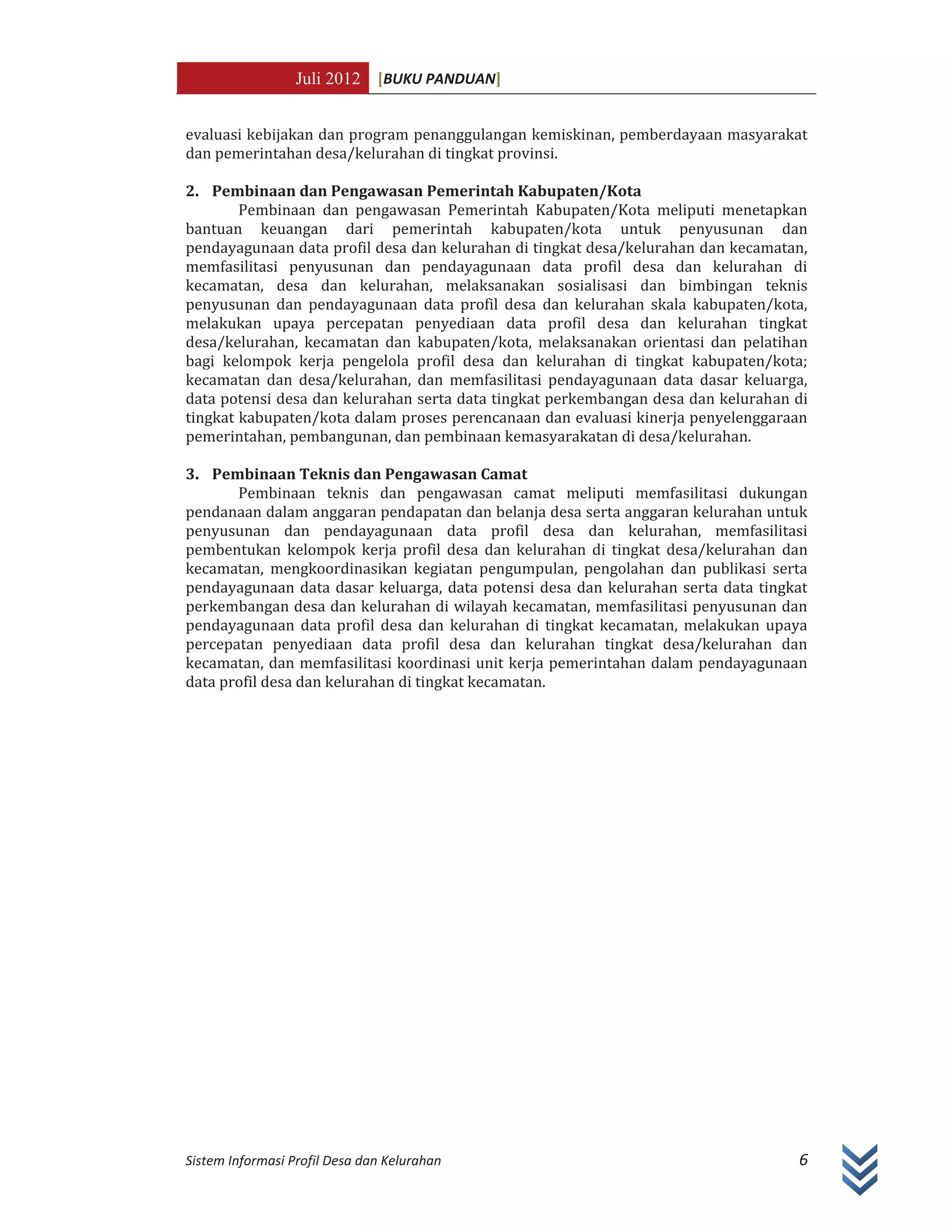 Juli 2012 [BUKU PANDUAN]
Sistem Informasi Profil Desa dan Kelurahan 6
evaluasi kebijakan dan program penanggulangan kemiskinan, pemberdayaan masyarakat
dan pemerintahan desa/kelurahan di tingkat provinsi.
2. Pembinaan dan Pengawasan Pemerintah Kabupaten/Kota
Pembinaan dan pengawasan Pemerintah Kabupaten/Kota meliputi menetapkan
bantuan keuangan dari pemerintah kabupaten/kota untuk penyusunan dan
pendayagunaan data profil desa dan kelurahan di tingkat desa/kelurahan dan kecamatan,
memfasilitasi penyusunan dan pendayagunaan data profil desa dan kelurahan di
kecamatan, desa dan kelurahan, melaksanakan sosialisasi dan bimbingan teknis
penyusunan dan pendayagunaan data profil desa dan kelurahan skala kabupaten/kota,
melakukan upaya percepatan penyediaan data profil desa dan kelurahan tingkat
desa/kelurahan, kecamatan dan kabupaten/kota, melaksanakan orientasi dan pelatihan
bagi kelompok kerja pengelola profil desa dan kelurahan di tingkat kabupaten/kota;
kecamatan dan desa/kelurahan, dan memfasilitasi pendayagunaan data dasar keluarga,
data potensi desa dan kelurahan serta data tingkat perkembangan desa dan kelurahan di
tingkat kabupaten/kota dalam proses perencanaan dan evaluasi kinerja penyelenggaraan
pemerintahan, pembangunan, dan pembinaan kemasyarakatan di desa/kelurahan.
3. Pembinaan Teknis dan Pengawasan Camat
Pembinaan teknis dan pengawasan camat meliputi memfasilitasi dukungan
pendanaan dalam anggaran pendapatan dan belanja desa serta anggaran kelurahan untuk
penyusunan dan pendayagunaan data profil desa dan kelurahan, memfasilitasi
pembentukan kelompok kerja profil desa dan kelurahan di tingkat desa/kelurahan dan
kecamatan, mengkoordinasikan kegiatan pengumpulan, pengolahan dan publikasi serta
pendayagunaan data dasar keluarga, data potensi desa dan kelurahan serta data tingkat
perkembangan desa dan kelurahan di wilayah kecamatan, memfasilitasi penyusunan dan
pendayagunaan data profil desa dan kelurahan di tingkat kecamatan, melakukan upaya
percepatan penyediaan data profil desa dan kelurahan tingkat desa/kelurahan dan
kecamatan, dan memfasilitasi koordinasi unit kerja pemerintahan dalam pendayagunaan
data profil desa dan kelurahan di tingkat kecamatan.
 