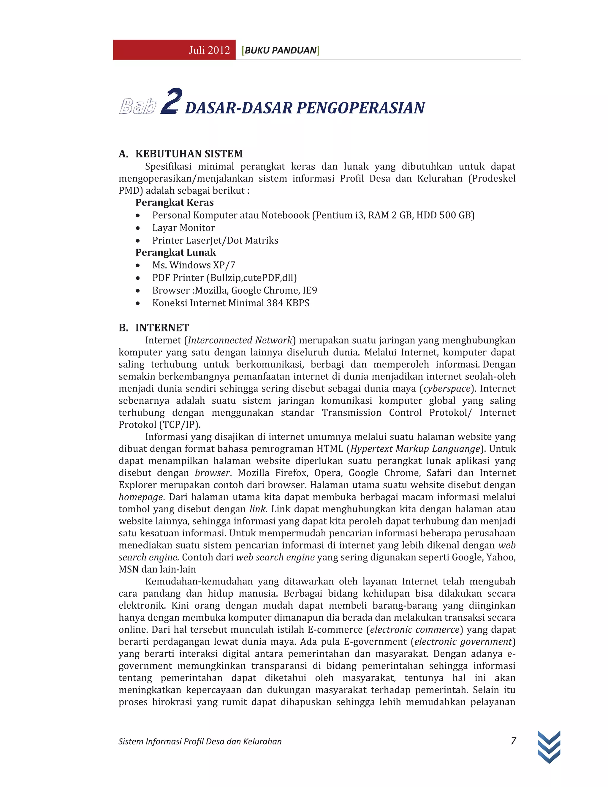 Juli 2012 [BUKU PANDUAN]
Sistem Informasi Profil Desa dan Kelurahan 7
2 DASAR-DASAR PENGOPERASIAN
A. KEBUTUHAN SISTEM
Spesifikasi minimal perangkat keras dan lunak yang dibutuhkan untuk dapat
mengoperasikan/menjalankan sistem informasi Profil Desa dan Kelurahan (Prodeskel
PMD) adalah sebagai berikut :
Perangkat Keras
x Personal Komputer atau Noteboook (Pentium i3, RAM 2 GB, HDD 500 GB)
x Layar Monitor
x Printer LaserJet/Dot Matriks
Perangkat Lunak
x Ms. Windows XP/7
x PDF Printer (Bullzip,cutePDF,dll)
x Browser :Mozilla, Google Chrome, IE9
x Koneksi Internet Minimal 384 KBPS
B. INTERNET
Internet (Interconnected Network) merupakan suatu jaringan yang menghubungkan
komputer yang satu dengan lainnya diseluruh dunia. Melalui Internet, komputer dapat
saling terhubung untuk berkomunikasi, berbagi dan memperoleh informasi. Dengan
semakin berkembangnya pemanfaatan internet di dunia menjadikan internet seolah-oleh
menjadi dunia sendiri sehingga sering disebut sebagai dunia maya (cyberspace). Internet
sebenarnya adalah suatu sistem jaringan komunikasi komputer global yang saling
terhubung dengan menggunakan standar Transmission Control Protokol/ Internet
Protokol (TCP/IP).
Informasi yang disajikan di internet umumnya melalui suatu halaman website yang
dibuat dengan format bahasa pemrograman HTML (Hypertext Markup Languange). Untuk
dapat menampilkan halaman website diperlukan suatu perangkat lunak aplikasi yang
disebut dengan browser. Mozilla Firefox, Opera, Google Chrome, Safari dan Internet
Explorer merupakan contoh dari browser. Halaman utama suatu website disebut dengan
homepage. Dari halaman utama kita dapat membuka berbagai macam informasi melalui
tombol yang disebut dengan link. Link dapat menghubungkan kita dengan halaman atau
website lainnya, sehingga informasi yang dapat kita peroleh dapat terhubung dan menjadi
satu kesatuan informasi. Untuk mempermudah pencarian informasi beberapa perusahaan
menediakan suatu sistem pencarian informasi di internet yang lebih dikenal dengan web
search engine. Contoh dari web search engine yang sering digunakan seperti Google, Yahoo,
MSN dan lain-lain
Kemudahan-kemudahan yang ditawarkan oleh layanan Internet telah mengubah
cara pandang dan hidup manusia. Berbagai bidang kehidupan bisa dilakukan secara
elektronik. Kini orang dengan mudah dapat membeli barang-barang yang diinginkan
hanya dengan membuka komputer dimanapun dia berada dan melakukan transaksi secara
online. Dari hal tersebut munculah istilah E-commerce (electronic commerce) yang dapat
berarti perdagangan lewat dunia maya. Ada pula E-government (electronic government)
yang berarti interaksi digital antara pemerintahan dan masyarakat. Dengan adanya e-
government memungkinkan transparansi di bidang pemerintahan sehingga informasi
tentang pemerintahan dapat diketahui oleh masyarakat, tentunya hal ini akan
meningkatkan kepercayaan dan dukungan masyarakat terhadap pemerintah. Selain itu
proses birokrasi yang rumit dapat dihapuskan sehingga lebih memudahkan pelayanan
 